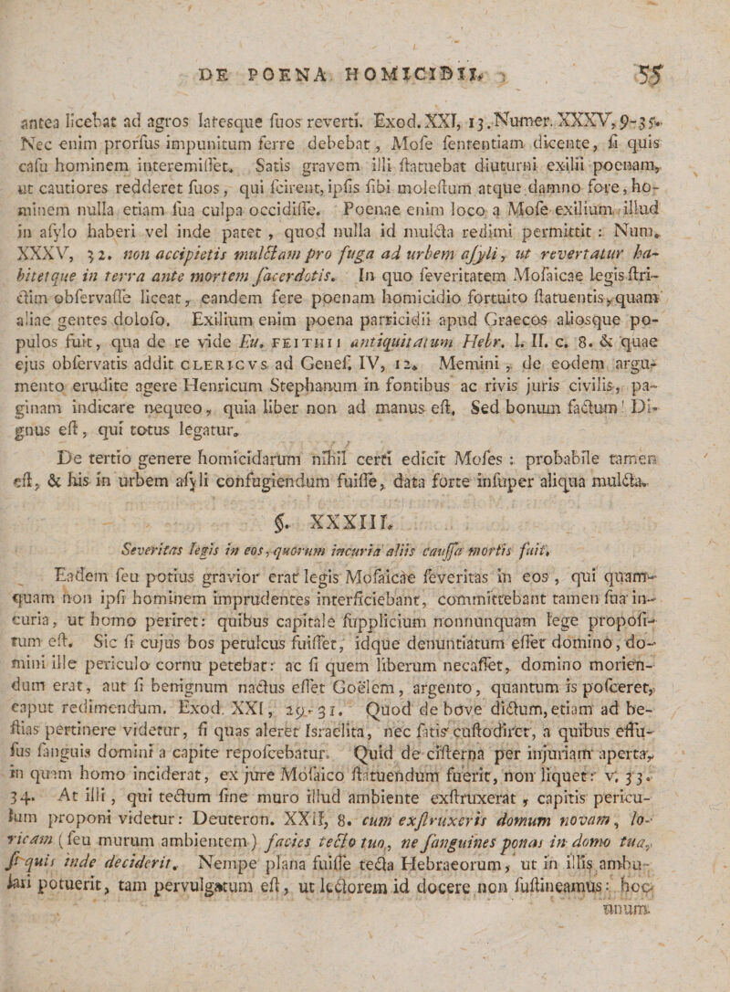 antea licebat ad agros lafesque fu os reverti. Exod.XXI, i3.Numer. XXXV,. 9-35*^ Nec -enim prorfus impunitum ferre debebat, Mofe fenrentiam dicente, d quis cafu hominem interemidet* Satis gravem ilii ftntuebat diuturni exilii poenam, ut cautiores redderet fuos, qui fcirent, ipds fibi moledum atque damno fore, ho- minem nulla etiam iua culpa occidide. Poenae enim loco a Mofe exilium, illud in afylo haberi vel inde patet , quod nulla id mul&amp;a redimi permittit : Nura* XXXV, 32. non accipietis multtam pro fuga ad urbem ajyli, ut revertatur ha~ bitetque in terra ante mortem fac er dotis. In quo feveritatem Mofaicae legis dri~ cYmi obfervafle liceat, eandem fere poenam homicidio fortuito datuentis, quam aliae gentes doiofo. Exilium enim poena parricidii apud Graecos aiiosque po¬ pulos fuit, qua de re vide Eu, feithii antiquitatum Hebr, L II. c. 8. &amp; quae ejus obfervatis addit clericvs ad Genef. IV, 12* Memini , de eodem argu¬ mento erudite agere Henricum Stephanum in fontibus ac rivis juris civilis, pa¬ ginam indicare nequeo, quia liber non ad manus ed, Sed bonum fadum! Di¬ gnus ed, qui totus legatur» De tertio genere homicidarum nihil certi edicit Mofes : probabile tamen di, &amp; Iiis in urbem afyli confugiendum fuide, data forte infuper aliqua muldhu XX XIID i Severitas legis in eos, quorum incuria aliis cauffa mortis fuit% Eadem feu potius gravior erat legis Mofaicae feveritas in eos , qui quam¬ quam non ipfi hominem imprudentes interficiebant, committebant tamen fu a in¬ curia , ut homo periret: quibus capitale fupplicium rronrmnquam lege propofr- tum ed. Sic fi cujus bos petulcus findet, idque denuntiatum edet domino, do¬ mini ille periculo- cornu petebat: ac d quem liberum necadet, domino morien¬ dum erat, aut fi benignum natius edet Goelem, argento, quantum is po(ceret,&gt; caput redimendum. Exod XXI, 29 -31. Quod de bove didfum, etiam ad be- dias pertinere videtur, d quas aleret Israedta, nec fatis'cudodiret, a quibus effu- fus fanguis domini a capite repofcebatur. Quid de ciderna per injuriam apertav in quam homo inciderat, ex jure Mofaico dntuendum fuerit, non liquer: v; 3 3. 34. At illi, qui tedum fine muro illud ambiente exdmxerat , capitis pericu¬ lum proponi videtur: Deuteron. XXII, 8. curn exfiruxeris domum novam, lo-' ricam (feu murum ambientem) facies teFlotuo,, ne /anguines ponas in domo tuay fi quis inde deciderit.. Nempe plana fuide teda Hebraeorum, ut in illis ambu¬ lari potuerit, tam pervulgatum ed, ut kdorem id docere non fudineamiis: hoo tinum.