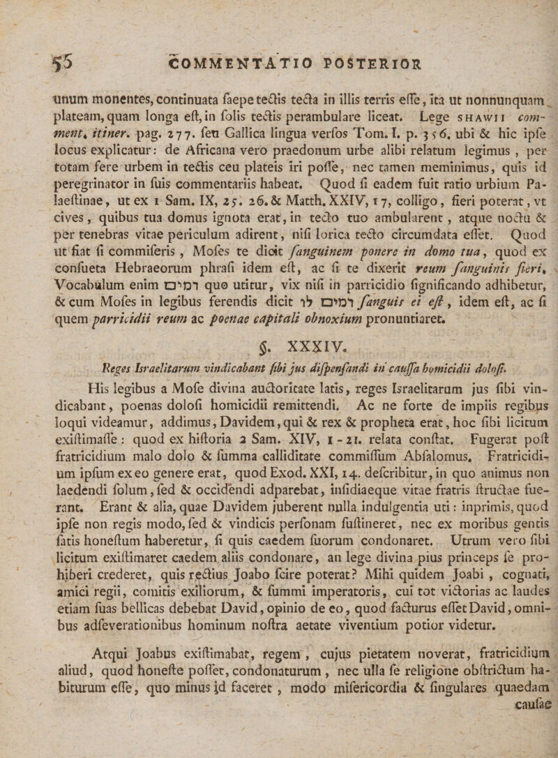 tinum monentes,continuata faepete&is tefta in illis terris efTe, ita ut nonnunquatn plateam, quam longa eft, in folis te«5iis perambulare liceat. Lege shawii com¬ menta itiner. pag. 277. feu Gallica lingua verfos Tom. I. p. 3 *6. ubi & hic ipfe locus explicatur: de Africana vero praedonum urbe alibi relatum legimus , per totam fere urbem in te&is ceu plateis iri polle, nec tamen meminimus, quis id peregrinator in fuis commentariis habeat. Quod fi eadem fuit ratio urbium Pa- laeftinae, ut ex 1 Sam. IX, 25. 26.& Mattii. XXIY, 17, colligo, fieri poterat, vt cives, quibus tua domus ignota erat, in tedo tuo ambularent , atque nodu & per tenebras vitae periculum adirent, nifi lorica tedo circumdata eftec. Quod Ut fiat li commiferis , Mofes te dicit [anguinem -ponere in domo tua, quod ex confueta Hebraeorum phrafi idem eft, ac fi te dixerit reum [anguini i fieri * Vocabulum enim CPDl qu© utitur, vix nifi in parricidio fignificando adhibetur, & cum Mofes in legibus ferendis dicit ab CPDI [anguis ei eft, idem eft, ac fi quem parricidii reum ac poenae capitali obnoxium pronuntiaret. §. XXXIV* Reges Israelitarum vindicabant fibi jus difpenfandi hi caujja homicidii dolo fi His legibus a Mofe divina audorkate latis, reges Israelitarum jus fibi vin¬ dicabant , poenas dolofi homicidii remittendi. Ac ne forte de impiis regibus loqui videamur, addimus, Davidem,qui & rex & propheta erat, hoc fibi licitum exiftimafte: quod ex hiftoria 2 Sam. XIV, 1-21. relata conftat. Fugerat poft fratricidium malo dolo & fiimma calliditate commifTum Abfalornus. Fratricidi¬ um ipfumexeo genere erat, quod Exod. XXI, 14. defcribitur, in quo animus non laedendi folum, fed & occidendi adparebat, infidiaeque vitae fratris ftrudae fue¬ rant. Erant & alia,quae Davidem juberent nulla indulgentia uti: inprimis,quod ipfe non regis modo, fed & vindicis perfonam fuftineret, nec ex moribus gentis fatis honeftum haberetur, fi quis caedem fuorum condonaret. Utrum vero fibi licitum exiftimaret caedem aliis condonare, an lege divina pius princeps fe pro¬ hiberi crederet, quis redius Joabo fcire poterat? Mihi quidem joabi , cognati, amici regii, comitis exiliorum, & fummi imperatoris, cui tot vidorias ac laudes etiam fuas bellicas debebat David, opinio de eo, quod fadurus eftetDavid,omni¬ bus adfeverationibus hominum noftra aetate viventium potior videtur. Atqui Joabus exiftimabat, regem , cujus pietatem noverat, fratricidium aliud, quod honefte pollet, condonaturum , nec ulla fe religione obftridum ha¬ biturum efle, quo minus id faceret , modo mifericordia & lingulares quaedam caulae