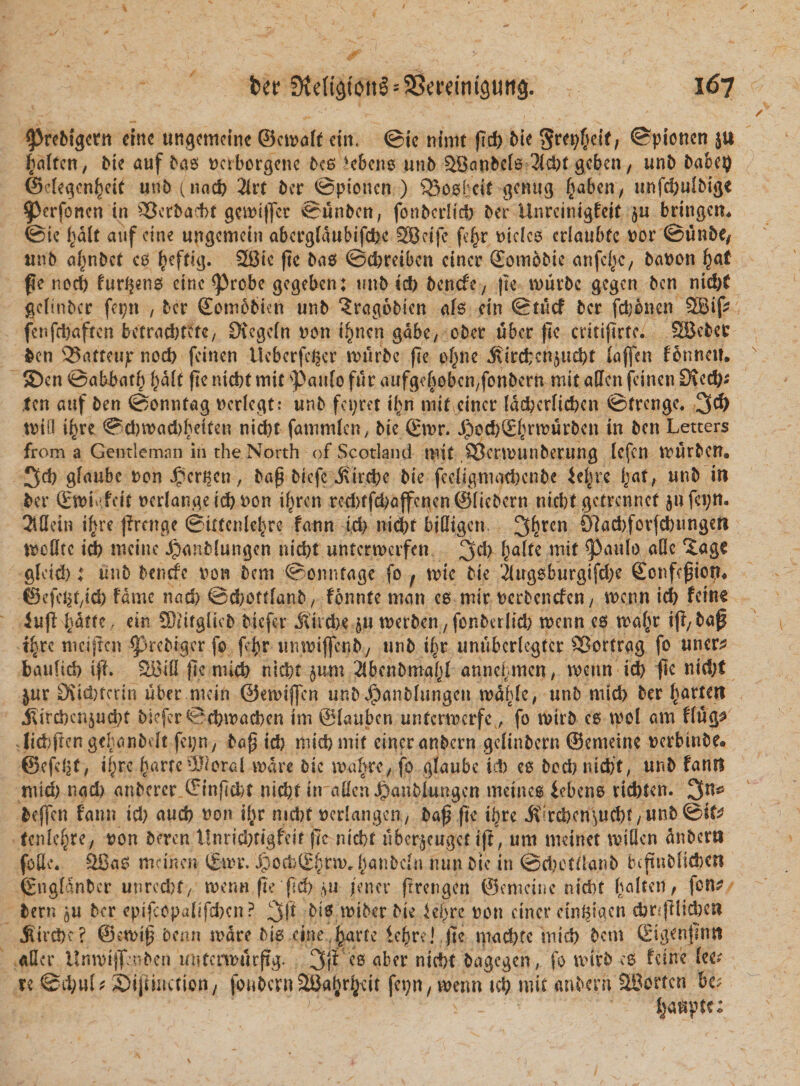 *Prebigcrn einc ungcmetne ©ctvoft eim ©ie ntmt pd) Me $rei)f&gt;df, ©pionen ju fiaftcn, Me auf bas Dctborgenc bes )c6ens unb ^Banbcls 2id)t gcbeii/ unb babei) ©degen^cit unb (nad) 2lrt bcr ©pionen ) 53osbcit gcnug §aben, unfdjufbigt *Pcrfoncn in $Bcrbacf&gt;t gemiffer ©unbcn, fonbcrficfr ber Unreinigfeit $u bringem ©ie tyalt auf eine ungemein abcrgfdubifcbe SBc.ifc fe£r Dides criaubfc Dor ©unbe, unb afjnbct cs ^eftig. 28te pc bas ©ebreiben eincr ©omobic anfcf^c, baDon fyat pe norf) furens einc Probe gegeben: unb id) benefe, pe murbe gegen ben nid)t gclinbcr fepn , ber Sombbien unb 3rag6Mcn afs cin ©tucf bcr fdjbnen 3Bif? fenfdjaftcn bctraci&gt;tetc, Ovcgcfn Don t^nen gdbe, eber uber ftc critiftrtc. SBebet ben 23aftcup nod&gt; feinett Ucbcrfeger VDiirbc pe tpjne $ird;cn§ud)t fajfen fonnett. SDcn ©abbatb fyalt pe nicbt mit paufo fur aufgebobcn/fonbern mit atlcn fei.ncn CKcd); ten auf ben ©onntag Dcrfegt: unb fcpret U&gt;n mit eincr fdd)crfid)en ©frenge. 3$ toifl i^re ©dwaddjetfen nid)t fatnnden, bie ©tvr. J)cd)2^rtDurben in ben Letters from a Gentlemnn in the North of Scotland mit SScnDiinberung fefen VDurben. 3d) gfaube Don Jpcr^cn, bap biefc j\ird)e bie fe digni ad)cnbe ie^re ijat, unb in bcr (Emtgfe.it Dedangetd)Don tf^ren ted)ffd)affcnen©(iebcrn nicbt getrennet $ufei;n. 2iflein ifire prenge ©ictcnldjjre fann id) nid)t biffigen. 3^ren 01ad)forfd)ungett tDcdtc id) mcine JpanMungen nid)t untcrmeifett 3d&gt; Pau^ &lt;*dc gleid): unb benrfc Dow bcm ©onnfage fo f \vk bie 2lugsburgifd)e ©cnfcpion, ©efc^t/id) fame nad) ©d;ottfanb/ fonnte man cs mir Derbcncfeu/ menn id) fcttic iup^dtfe, ctn SNifgiicb Mefer Jltid&gt;c §u toerben , fonberlid) tDenn es maf^r ip/bap t|rc meipen prebiger fo f$r umDiffcnb, unb i^r unubcrlegtcr 33ortrag fo uncr^ baufid) ip. 2Bid pe mid) nid)t jum Jfbcnbmafjf anne^men, wcnn id) fle nid;t jur D\id)tcrtn uber mein ©emiffen unbJjpanbfungcn todfdc, unb mid) ber f^artett J^ird)cnjud)t Mefer ©djtDacben im @(aubcn unfcrrocrfcfo rnirb cs mol am ffug^ tid}pcn gebanbdt fci;n7 bap id) niidjmit eincr anbern gdinbcrn ©cmeine Dcrbinbe® ©cfcijf, if;rc fume -3J/oral mare bic ma^rc/ fo gfaube ic!&gt; es bod)nid)t, mib fantl mid) nad) anbcrcr ©inpcbt ntc&amp;t itraffen^aubfungen metnes iebens riebten. 3n^ bcffcn fann id) aud) Don ilir nid)t Dcrfangcu/ bap pe tbre jt?rcl)cn^ud)t/Mnb©to tenfe^re; Don beren i!nrid)tigfdr pc ntd&gt;t uber^euget ip, um tncinet miOcn dnbcrti fode. 28as mcinen (Emr. ^)ocb(E§nvr (janbdw ntm btc in ©eljotflanb bcftablidjcn ©ngfdnbcr unrcebf/ menn pe pd) /ener prengen ©erneine nidit fjalten, fon? bern ^u bcr epipopafifcbcn ? 3P bis tDiber bie iepre Don eincr cin^igcn d)r;plid)cn ^ird&gt;^? @en&gt;tp benn mare Ms cineJ^arre iepre! pe mad)tc mid) bcm Sigenpnn ader UmDtjpnben untenDurpg. 3(^ c6 &lt;tbcr ntcf&gt;t bagegen, fo mirb cs fetne fee^ re @d)u(; £)ipmction / fonbcrnSBatjr^cit fct;n / vvetm td) mit anbern ?HJortcn bc;  v _ ■ ' fjaupfe;