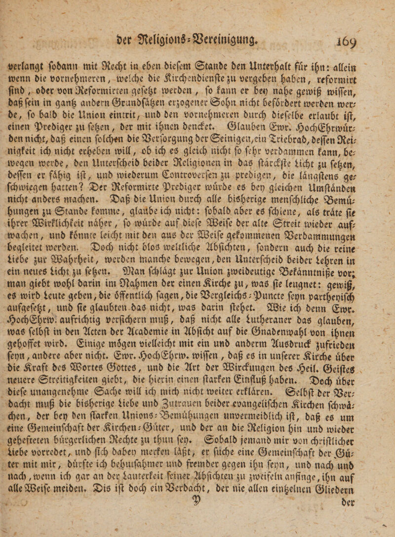 aerlangt fobantt mit $Ked)t in e6en biefem ©tanbe ben VLntetfyalt fur tjjm: afteitt roenn bie Dorne^mercn, tt?eld&gt;e bie jltr^enbienjleju tiergeben fmben, reforrairt finb , ober tton Diefonuirten gefe|t merben , fo fann er be«) naf&gt;e gem$ miffen, ba^fein in gan| anbem©rimbfdben erjogener @o|n nid)t beforbert merben wev be, fo 6alb bie Union eintrit, tmb ben oorne^meten burd) biefelbe erfaubt tft, einen &lt;Prebiger ju fe^en, ber mit i|nen bencfet* ©lauben ®mr* $od)(Ebrn)ut; benmd)t,baj3 einen feld)en bie SSerforgungbcrSetnigen^iu^debrab^bejlenSKeu nigfeit id) nid)t erbeben mill, cb id) e£ gleid) nidjt fo fe£r oerbammen fann, be? megen tnctbe, ben Unterfcbeib beibet OJcHgtonen in bao fidrcfjie Udjt ju fe|cn, beffen er fdfng i|c / unb wteberum £ontrot)erfen ju prebigen, bie (anaflene ger febmegen batten? 2)et 3?eformitte $&gt;cebigec mmbe e$ bet) g{eid&gt;en UmfMnben ntd)t anbete» mad)etn bie Union burd) &amp;l(e bi^berige menfd)lid&gt;e Q5emtU bungen $u ©tanbe fomme, glaube id) nicbt: fobatb aber e6 fct)iene, ais trdte fle if)ret SBitflicfyieit ttafyev, fo wutbe auf btefe SBeife ber alte ©treit nueber auf&gt; mad)en, unb fonme leid)t mit ben au$ bev SBeife gefommenen S5er5ammtmgen 6egkitet Derben. 3&gt;od) nicfft bfos weltlidje 2lbfi$ten, fonbern and) bie reitte liebe £ur SBa^r^eit/ metben inanc&amp;e bemegen,ben linterfcr&gt;ei5 beiber lefjren in ein neues iicfyt $u fe|en* 5Ran fd)idgt jut Union imcibeutige SSefdnntnifk ttor; man giebt mo^l barin im Slabmen ber einen &amp;ivd}e mas fie leugnet: gemif, eS mtb ime geben,bie bffentlid) fagen^ieSBergleid^^uncte fet)tt part|jet)ifef) aufgefe|t, unb fte glaubtenbas nid)t, mas barin jieret. SBte id) benn gwr* ^od)Sb^- aufnd)tig tferftcbern mu£, ba§ nid)t alie lutberaner bas glauben, mas felbfi in ben 2£cten ber iicabemie in 2lbftd)t auf bie ©nabenmabl Wn i^nen geboffet rnirb* £inige mbgen t&gt;teUeid&gt;t mit ein unb anberm 'Husbrucf jufriebe» fet)n, anbere aber md)t* Jjod)$bctt)* differt, ba^ e$ in unferer ^ircbe uber bie iUraft be6 SBortee @ctte6, unb bie 2(rt ber SBircfungen 5e6 Jjbetl* ©eijleg neuere ©treitigfeiten giebt, bie bkvin einen fiarfen ®infiu| b^6^»* ©oeb uber biefe unangenebme @ad&gt;e mill id) micb nicbt meiter erfldretn ©elbji ber SJen bad)t mnp bie bitbeviqe iiebe unb B^trauen beiber eoangelifeben ^ird)en febnuU d)en, ber bet) ben fiarfen Unioni ;®emt^ungen unoermetbUd) ijl, ba^ e$ um etne @emeinfd)aft ber Jvircben^Quter, unb ber an bie Sieltgion bitt unb mieber gebefteten burger(td)en SKecbte ju t^un fet). ©obalb femaub mir »on d)dfilid)ec iiebe ttorrebet, unb jieb babet) merfen ld§t, er fuebe etne @emeinfd)aft bet\©u; ter mit mir, bittfte id) be|uufabmer unb fretnber gegen i^n fepn, unb uacb unb nacb,tt)eun icb gar an bet; lauterfdt feiner 3ibftd)ten ju $nmfelnanjinge,i6n auf alie SBeife meibeUt ®i^ ifl 5ocf&gt; einSJerbacbt, ber nie allen einfeelnen ©liebem . - j ^ ber