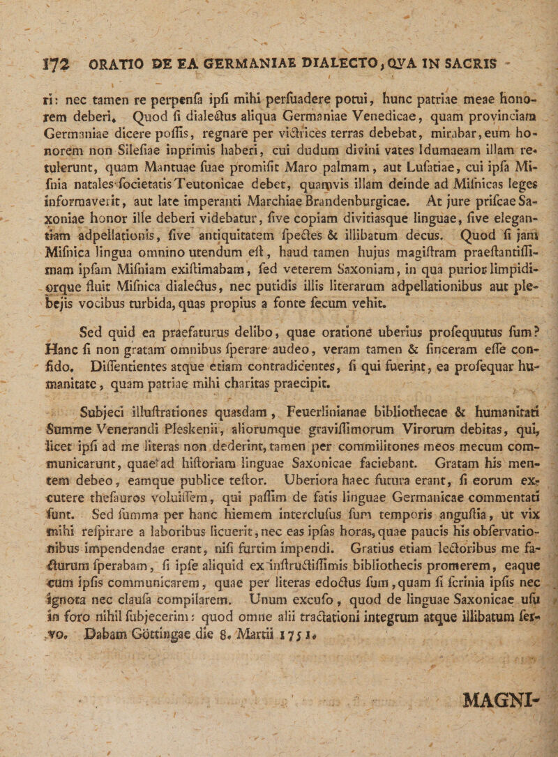 ri: nec tamen re perpenfa ipfi mihi perluadere potui, hunc patriae meae hono¬ rem deberi* Quod fi diale£!us aliqua Germaniae Venedicae, quam provinciam Germaniae dicere poffis, regnare per vichices terras debebat, mirabar,eum ho¬ norem non Silefiae inprimis haberi, cui dudum divini vates Idumaeam illam re* tulerunt, quam Mantuae fuae promifit Maro palmam, aut Lufatiae, cui ipfa Mi- fnia natales focietatisTeutonicae debet, quamvis illam deinde ad Mifhicas leges informaverit, aut late imperanti Marchiae Brandenburgicae. At jure prifcaeSa- xoniae honor ille deberi videbatur, five copiam divitiasque linguae, five elegan¬ tiam adpellationis, five antiquitatem fpe£tes &amp; illibatum decus. Quod fi jam Mifnica lingua omnino utendum efl, haud tamen hujus magiflram praeflantifli- mam ipfam Mifniam exiflimabam, fed veterem Saxoniam, in qua purior limpidi¬ or que fluit Mifnica diaie&amp;us, nec putidis illis literarum adpellationibus aut ple¬ bejis vocibus turbida, quas propius a fonte fecum vehit. Sed quid ea praefaturus delibo, quae oratione uberius profequutus Ium? Hanc fi non gratam omnibus fperare audeo, veram tamen &amp; finceram efTe con¬ fido. Difienrientes atque etiam contradicentes, fi qui fuerint, ea profequar hu¬ manitate , quam patriae mihi charitas praecipit. Subjeci illuflrationes quasdam , Feuerlinianae bibliothecae &amp; humanitati Summe Venerandi Pleskemi, aliorumque gravi limiorum Virorum debitas, qui, licet ipfi ad me literas non dederint, tamen per commilitones meos me cum com¬ municarunt, quae ad hifloriam linguae Saxonicae faciebant. Gratam his men¬ tem debeo, eam que publice reflor. Uberiora haec futura erant, fi eorum ex^» cutere thefauros voluiffem, qui paflim de fatis linguae Germanicae commentari funt. Sed fumma per hanc hiemem interclufus fum temporis angufiia, ut vix mihi refpirare a laboribus licuerit j nec eas ipfas horas, quae paucis his obfervatio- fiibus impendendae erant, nifi furtim impendi. Gratius etiam leporibus me fa~ £lerum fperabam, fi ipfe aliquid exinflrudiflimis bibliothecis promerem, eaque cum ipfis communicarem, quae per literas edo£tus fum,quam ii fcrinia ipfis nec ignota nec claufa compilarem. Unum excufo, quod de linguae Saxonicae ufu in foro nihil fubjecerim; quod omne alii tradlationi integrum atque illibatum fer- m Dabam Gottingae die 8* Martii 1751* MAGNI-