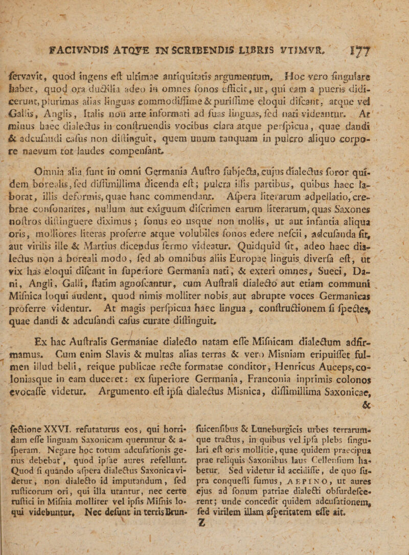 fevvjsvIt, quod ingens eft ultimae antiquitatis argumentum* Hoc vero iingylare faabet, quod o,ra dubita adeo in omnes fonos efficit, ut, qui eam a pueri» didi¬ cerunt, plurimas alias linguas eommodiffime&amp;puriffime eloqui difcant, atque vel Gallis, Angiis, Italis non arte informati ad -fuas linguas, fed nati videantur. At minus haec dialedus in conft.ruen.dis vocibus dara .atque perjpicua, quae dandi Si adcuiandi eafus non diftinguit, quem uuum tanquam in puiero aliquo corpo¬ re naevum tot laudes compenfank Omnia alia funt in omni Germania Auftro (ubjGfta, cujus dialedus foror qui¬ dem borealis, fed diffimillima dicenda eft; pulcra illis partibus, quibus haec la¬ borat, illis deformis, quae hanc commendant. A (pera Uterarum a dp e i lati o( cre¬ brae confonadtes, nullum aut exiguum difcnmen earum 1 Iteraram, quas Saxon es noftros diilinguere diximus; (onus eo usque' non mollis, ut aut infantia aliqua oris, molliores literas proferre atque volubiles fonos edere ne fc ii, ad culanda fit, aut virilis ille &amp; Martius dicendus ferino videatur. Quidquid (It , adeo haec dia- leelus non a boreali modo, fed ab omnibus aliis Europae linguis, diverfa eft, ut vix has eloqui difcant in fupcriore Germania nati, &amp; exteri omnes, Sueci, Da¬ ni, Angli, Galli, ftatim agnofeantur, cum Auftrali diale&amp;o aut etiam communi Mifnica loqui audent, quod nimis molliter nobis aut abrupte voces Germanicas proferre videntur. At magis perfpicu3 haec lingua, eonftm&amp;ionem fi (peftes* quae dandi Sc adcufandi cafus curate diftinguir, ^ Ex hac Auftralis Germaniae dialedo natam efte Mlfiiicam diale&amp;um adfir- mamus. Cum enim Slavis &amp; multas alias terras &amp; vero Misniam eripuiftet ful¬ men Illud belli, reique publicae rc&amp;e formatae conditor, Henricus Auceps,co¬ loniasque in eam duceret; ex fuperiore Germania, Franconia inpiimis colonos evocafle videtur* Argumento eft ipfa dialedtus Misnica, diffimillima Saxonicae, Sc fe&amp;ione XXVI. refutaturus eos, qui horri¬ dam efte linguam Saxonicam queruntur &amp; a- fperam. Negare hoc totum adcufationis ge¬ nus debebat, quod ipfae aures refellunt. Quod ft quando afpera diale&amp;us Saxonica vi¬ detur , non diale&amp;o id imputandum, fed rufticorum ori, qui illa utantur, nec certe ruftici in Milhia molliter Vel ipfts Milnis lo¬ qui videbuntur. Nec defunt in terris Brun- fuicenftbus 8c Luneburgicis urbes terrarum- que tra&amp;us, in quibus vel ipfa plebs lingu¬ lari eft oris mollitie,quae quidem praecipua prae reliquis Saxonibus laus Cellenfium ha¬ betur. Sed videtur id accidifte, de quo lu- pra conquefti farnus, aepino, ut aures ejus ad fonum patriae dialefti oblurdelce- rentj unde concedit quidem adcufationent, fed virilem illam afperiutem efte ait. Z