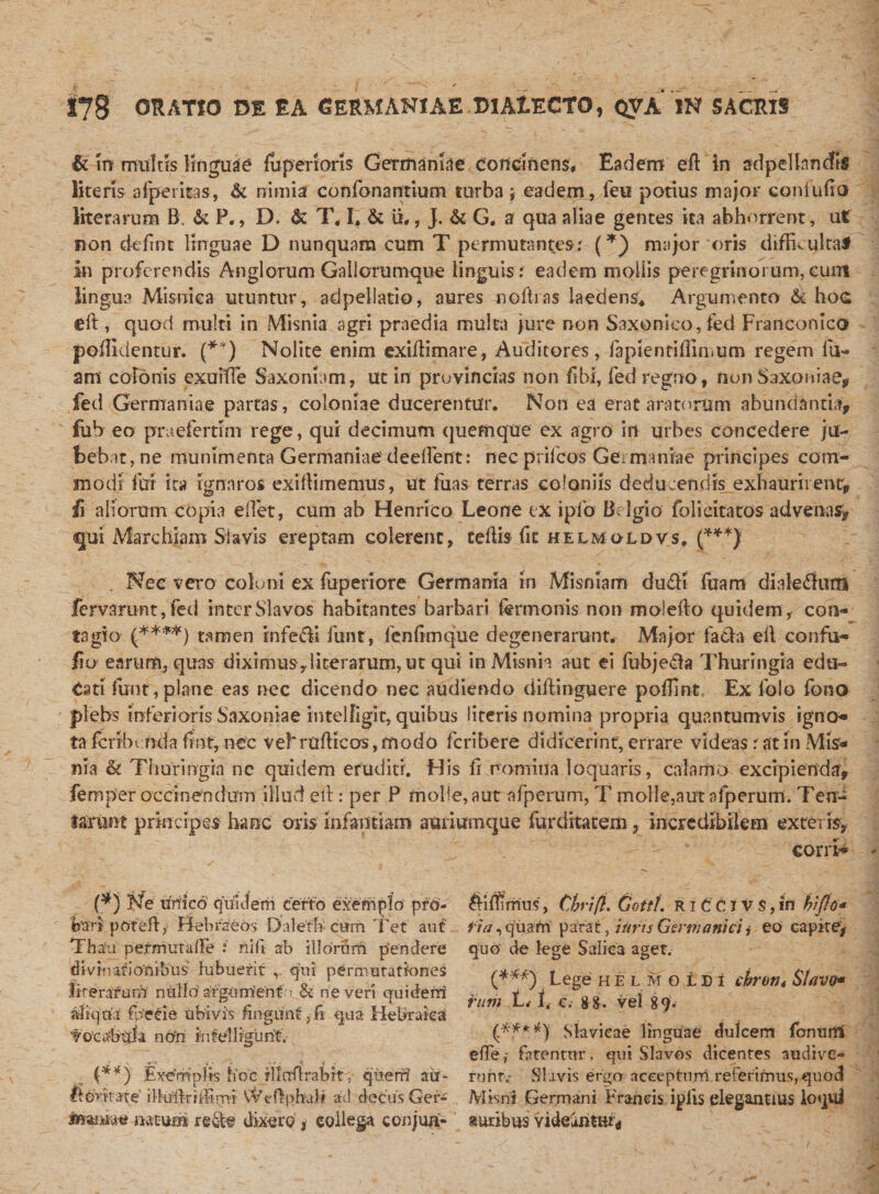 ✓ 178 ORATIO DE EA GERMANIAE DIALECTO, QVA IN SACRIS &amp; m multis linguae {uperiaris Germaniae concinens. Eadem eff In adpel In rufis literis afperkas, &amp; nimia confonantium turba ; eadem, feti potius major eoniulio literarum B, &amp; P., D. &amp; T* I, &amp; it., J. &amp; G. a qua aliae gentes ka abhorrent, ut non ciefrnt linguae D nunquam cum T permutantes.' (*) major oris difficulta# In proferendis Anglorum Gallorumque linguis : eadem mollis peregrinorum, eunt lingua Mi sui e a utuntur, adpellatio, aures no Bias laedens* Argumento &amp;; hoc; ell, quod multi in Misnia agri praedia multa pure non Saxonico, fed Franconico pofiidentur. (**) Nolite enim exiftimare, Auditores, fapientiiiimum regem lu¬ am colonis exuiffe Saxomam, ut in provincias non libi, fed regno, non Saxoniae, fed Germaniae partas, coloniae ducerentur. Non ea erat aratorum abundantia, fub eo prueferrim rege, qui decimum quemque ex agro in urbes concedere ju¬ bebat, ne munimenta Germaniae deelfent: necprilcos Germaniae principes com¬ modi fui ita ignaros exiflimemus, ut fuas terras coloniis dedu:enriis exhaurirent, £ aliorum copia edet, cum ab Henrico Leone ex ipfo Belgio fol i citatos advenas, qui Marchiam Siavis ereptam colerent, teflis ile helmoldvs, (***) . Nec vero coloni ex fuperiore Germania in Misniam duffi liram dialedtum fervaruntjfed interSlavos habitantes barbari termonis non malefio quidem, con¬ tagio (****) tamen infeci funt, fenfimque degenerarunt* Major fa&amp;a eil confu- lio earum, quas diximus,literarum, ut qui in Misnia aut ei fubje$a Thuringia edu¬ cati funt,plane eas nec dicendo nec audiendo diftinguere pofllnt. Ex folo fono plebs inferioris Saxon ia e intelfigit, quibus literis nomina propria quantumvis igno» ta fcribinda futTnec vel'rudicos, modo feribere didicerint, errare videas: at in Mis¬ nia &amp; Thuringia ne quidem eruditi. Ffis fr nomina loquaris, calamo excipienda, femper occinendum illud eil: per P molle, aut afperum, T molle,aut afperum. Ten- tarunt principes haec oris infantiam attriumque furditatem, incredibilem exteris. eorrr* (*) Ne Unico quidem certo exemplo pro¬ bari potefly Hebraeos Dalefti ctim Tet aut Thafu' permutaiTe : nili ab illorSm pendere divinationibus' lubuerit qui permutationes iirerarufi1} nUlio'a!fgUirienf:&gt; &amp; ne veri qui deni aliqua' fpecie ubivis fingunt ,-fi qua Hebraica f ocabula no'ri iufelligurit. {**} Exemplis hoc rllndrabit, queri? au- Itorkafe’ ilhfftrfffinrvi VVeflpbali ad decus Ger- tomm* natum re&amp;e dixere , collega conjua- Aiffirrms, CbrifL Cotti. R111J V S, iri biflo* ii a, quam parat, i uris Germanici j eo capitey quo de lege Saliea aget. (***) Lege h E l m o t D i chrutti Siavo* runi L. h c. 8 &amp;. vel 89. (A***) Slavicae linguae dulcem fcmiittl efte,- fatentur , qui Slavos dicentes audive** rurit.- SI avis ergo acceptum referimus, quod Misni Germani Francis ipiis elegantius loqui auribus videantur*