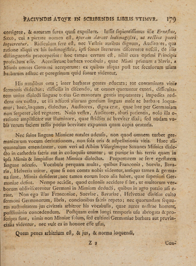 s f ACIVNDlS AT&lt;JVE IK SCRISMTDK LIBRIS VTIMVR. corrigere, &amp; naturam furca qunfi expellere.. luflit fapienciffinnis ille Erne/lur» Saxo, cui a pietate nomen eft, operam darent ludtmagijlri, ut reclms pueri loquerentur♦ Ridiculum fere eft, nec Veftris auribus dignum., Auditores, qua. ratione aliqui ex his ludtraagiftris, ipfi fonos literarum dffcernere nefeii, de illis diftinguendis praeceperint: hoc tamen certum efl, nihil cura optimi Fi incipi» profedum ede. Acce(Terant barbara vocabula , quae Mimi primum a Slavis, &amp; Mimis omnes Germani acceperunt: ex quibus aliqua pofl tot feculorum ufuna barbarum adhuc et peregrinum quid fonare videntur. Ilis natalibus orta ; inter barbaras gemes educata; tot contaminata vitii# fermonis di a! e cius; difficilis in difeendo, ut omnes queruntur exteri, difficulta¬ tem unius dialecti linguae totius Germanorum gentis imputantes ; impedita red¬ dens ora noftra, ut illi adfueti aliarum gentium Unguas male ac barbare loqua¬ mur; haec, in quam, diai edus, Auditores, digna erat, quae late per Germaniam non ferperet ,led regnaret. Nolo veftra, Auditores, abuti patientia, nolo illa o- ratione amplificare aut illuminare, quae ftridim ac breviter dixi; fed nudam vo^ bis rerum faciem teflis potius brevitate exponam quam copia oratoris. Nec folos linguae Misnicae natales adeufo, non quod omnem turbet ger- manicarum vocum derivationem, non fola oris &amp; ad pellaci on-is vitia. Haec ali¬ quantulum emendantur, cum veri ad ALbim Vifurgimque Saxo nes Mifnica diale- do in cathedris facris aut in colloquiis utuntur; ut purior in his terris quam ia ipfa Misnia &amp; limpidior fluat Misnica diaiedus. Paupertatem ac fere egeflatera Hnguae adeufo. Vocabula perquam multa, quibus Franeonia , Suevla, Bava- ria, Helvetb utitur, quae fi non comta nobis videntur,antiqua tamen &amp; germa¬ na funt, Misnia defiderat;nec tamen eorum loco alia habet, quae fuperiori Ger¬ maniae delint. Nempe accidit, quod coloniis accidere folet, ut multorum ver¬ borum oblivilcerentur Germani in Misniam dedudi, quibus in agro patrio ufi e- rant. Non ego illas Frnnconiae, Sueviae, Bavariae, Helvetiae divitias culto fermoni Germanorum, libris, concionibus facris repeto; nec quorundara fequu- tus audoritatem jus civitatis arbitror his vocabulis, quae aures nofirae horrent* poflliminio concedendum. Poflquam enim longi temporis ufu abrogata &amp;pro- feripta funt, nimis non Misniae Talum, fed cultiori Germaniae barbara aut proyis» cialia videntur, nec vult ea in honore effie ufus. viutiuui , HVV »ua Quem penes arbitrium eft, &amp; jus, denorma loquendi, Z 3 Con-