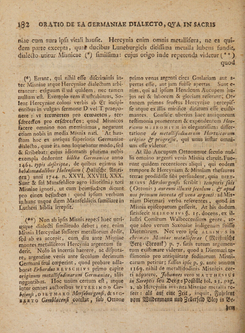 niae-cum aura Ipfa vitali haufit* Hercynia enim omnis metallifera, ne ea qui¬ dem parte excepta, qua# ducibus Luneburgicis dkifllma metalla Jubens fundit, dialecio utitur Misnicae (*) fimi lilina: cujus origo inde repetenda videtur (**) quoti (*) Errant, qui nihil effe difcriminls in¬ ter Misniae atque Hercyniae dialefhim arbi¬ trantur: exiguum ilud quidem, nec tamen nullum eft. Exemplo- rem iliuftrabimus. So¬ lent Hercyniae coloni verbis ab (Si’ incipi¬ entibus in vulgari fermone D vel T praepo¬ nere : vt tcwarteu pro cxxoattcn, ter* fdhxcdcn pro etfcbteifen; quod Misnicos facere omnino non meminimus , negarunt etiam nobis in media Misnia nati. At hau- {lum hoc ex antiqua fuperiods Germaniae- diale flo r quae ita non loquebatur modo, fed &amp; fcribebat: cujus idiomafis plurima nobis exempla dederunt biblia Germanica anno 1464. typis defcripta, de quibus egimus in hebdomadalibus Ilalenfmm ( JprtOifchc qeu) anni 1744. n. XXVI, XXVIII. XXX. Sunt St fui Mansfeldico agro idiotifmi,&lt; toti Misniae ignoti, ut cum bctmfuclxn dicunt pro cincti befucberi: quod ipfum verbum in hunc usque diem Mansfeidicis familiare in Lutheri biblia irrepfk. (***) Non ab ipfis Misnls repeti haec utri- usque diale£Ei llmilitudo debet; nec enim Misnia Hercyniae foflores metallorum dedit, fgd ab ea accepit, cum diu ante Misniae montes metalliferos Hercynia argentum fu derit, Nolo in incertis haerere, ac difputa- re, argentine venis ante feculum decimum Germani frui coeperint, quod probare adla- borat Er bardus kevschivs primo capite originum met altifodin arum Germaniae, aliis negantibus. Hoc unum certum eft, atque itjter omnes audoribus witekindo Cor- beitnjt, d 1E t M a r o Merfeburgenfi, &amp; s r g- serto Gmblactnfi conflat, fub.Ottone primo venas argenti circa Goslariam aut a« pertas effe, aut jam fuiiTe apertas Sunt e* nim , qui ad ipfum Henricum Aucupem hu¬ jus rei &amp; laborem &amp; gloriam referant; Otv tonem primos frudus Hercyniae percepif- fe atque ex illis mirifice ditatum e fle exifti» mantes, Confuie uberius haec antiquorum teftimonia promentem 6c expendentem Hen¬ ricum m t: 1 b o m i v M in eleganti (limi difier- tatione de metalli fodinarum Hartzi carum origine progrejfu, qui unus inftar omni¬ um effe videtur. At ilio Aucupum Ottonumue feculo nu!« lis omnino argenti venis Misnia claruit. Fue¬ runt quidem recentiores aliqui , qui eodem tempore &amp; Hercyniam &amp; Misniam thefauros terrae prodidiffe fibi perliiadent, quia diet- m auvs Mersburgenjis feribit: temporis fuis (Ottonis ) aureum illuxit feculum , &amp; apud nos primum inventa ejl vena argenti: ad Mis- niam Dietmari verba referentes , quod in Misnia epifeopatum gellerir. At his dudum fatisfecit meibomivs J. 1 f. docens, ex il- luftri Comitum Walbecceniium gente , at¬ que adeo verum Saxoniae indigenam fuifle Dietmarum. Nec vero ipfe albinv s in chronico Misniae metalliferae ( Q5ei’q* ^brotuf) p. 7. fatis tutum argumen¬ tum exiftimare videtur, quod a Dietmari te- ftimonio pro antiquitate fodinarum Misni* carum petitur: faffus ipfe p* 9. ante annum 1169. nihil de metallifodinis Misnicis cer¬ ti adparere. Jobannes vero matthesius in Sareptis feu 2bcx$cpofii[lc fol, 2 n pag, 2. ab Hercyniis inventa Misniae metalla re¬ fert: ati auf eiuc 3ek, inquit, gujjrleai Mro ®il&amp;ciOT&lt;wt? in