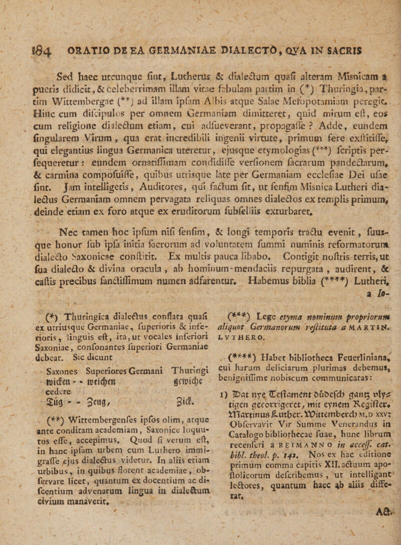 Sed haec utcunque fint, Lutherus &amp; dtaie&amp;um qua fi alteram Mismcam i pueris didicit., &amp; celeberrimam illam vitae fabulam pai tim in (*) Thuringh, par- tim Wktembergne (**) ad illam ipfam Albis atque Sala e Mesopotamiam peregit* Hinc cum diicipulos per omnem Germaniam dimitteret , quid mirum eft, eos cum religioiie dide&amp;im etiam, cui adfueverant, propagalle ? Adde, eundem lingularem Virum, qua erat incredibili ingenii virtute , primum fere exftitilTe, qui elegantius lingua Germanica uteretur, ejus que etymologias {***) fcnptis per- fequeretnr; eundem ormtiffimam condidifle verllonem facrarum pandedanmt, &amp; carmina compofuiffe, quibus utrisque late per Germaniam ecclefiae Dei ufae line, jam intelligetis, Auditores, qui factum fit, ut fenhm Misniea Lutheri dia- le&amp;us Germaniam omnem pervagata reliquas, omnes dialedos ex templis primum* deinde etiam ex foro atque ex eruditorum fubfeiiiis exturbaret* Nec tamen hoc ipfum nifi fenfim, &amp; longi temporis tradu evenit, fum- que honor lub ipfa initia io erorum adi voluntatem fummi numinis reformatorum dialedo Saxonicae conflitit. Ex multis pauca libabo. Contigit noflris terris, ut fua dialedo &amp; divina oracula , ab hominum mendaciis repurgata , audirent, &amp; caftis precibus fandiffimum numen adfarentur. Habemus biblia {****) Lutheri, : a lo- (*) Thuringica diale&amp;us conflata quali ex utriusque Germaniae, iiiperioris 8c infe¬ rioris, linguis eft, ita,ut vocales inferiori Saxoniae, confonantes iuperiori Germaniae debeat. Sic dicunt Saxones Superiores Germani Thuringi toitfen&gt; - rccicOm 'jctpidjc cedere £ug - - 3i&amp; (**j Wittembergenfes ipfos olim, atque ante condicam academiam, Saxonice loquu- tos effc, accepimus. Quod fi verum eft, in hanc ipfam urbem cum Luthero immi- graffe ejus dialedus videtur. In aliis etiam urbibus, in quibus florent academiae, ob- fervare licet, quantum ex docentium ac di« fcentium advenarum lingua in diale&amp;um Civium manaverit. (***) Lege etyma nominum propriorum aliquot Germanorum reflituta a MARTIN. LVTHERO. Habet bibliotheca Feuerliniana, cui harum deliciarum plurimas debemus, benigniflime nobiscum communicatas: i) fDat nye Heftament fcuDefd) gam* uly^ tigen geeetrigeret, mit eynem Xegtftee* Htflartinu5 Ambcr. XDitternberd? m.d xxv: Obfervavit Vir Summe Venerandus in Catalogo bibliothecae fuae, hunc librum recenferi a reimanno in uccejf. cat. bibi, theol p. i42. Nos ex hac editione primum comma capitis XII. aduum apo- ftolicorum deferibemus , ut intelligant ledores, quantum haec ab aliis ' diffe¬ rar, A St.