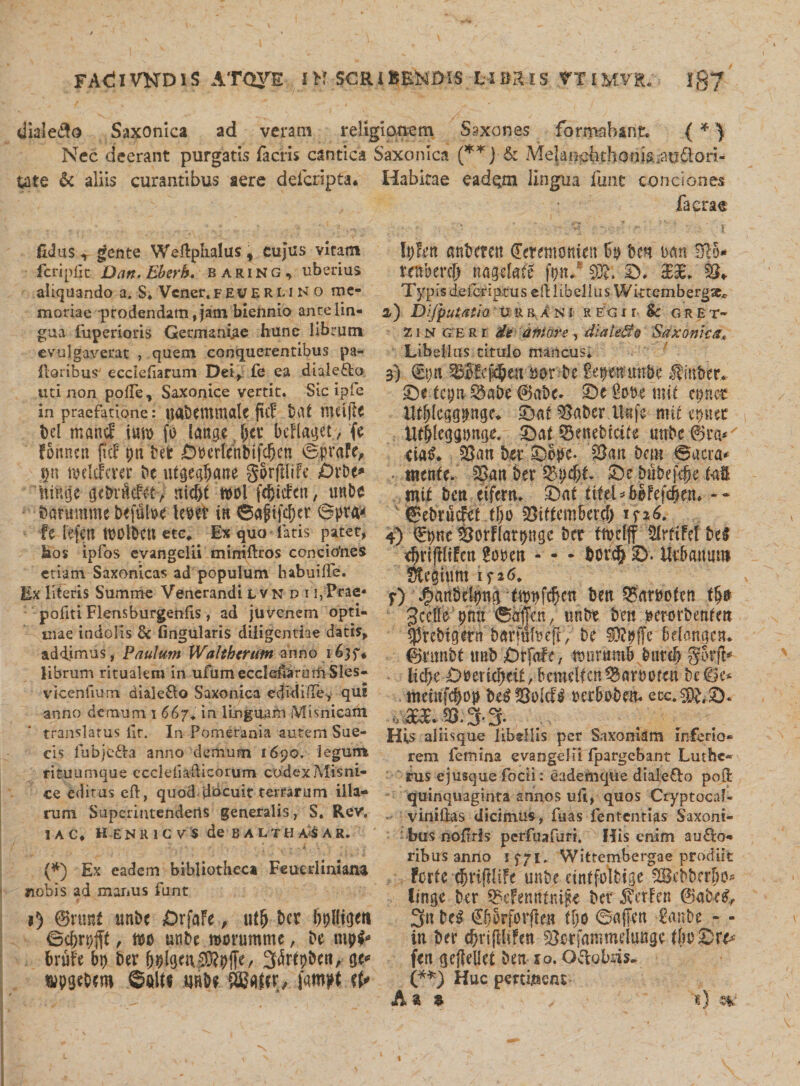 dialefto Saxonica ad veram religionem Saxo nes formabant. {* ^ Nec deerant purgatis facris cantica Saxonica (**J &amp; Melancbthonis.,atj^iori- Ute &amp; aliis curantibus aere deicnpta. fidus ^ gente Wedphalus * cujus vitam feripl]c Dan.Eberb. baring, uberius aliquando a. S* Vener.feueruno me¬ moriae prodendam, jam biennio ante lin¬ gua fuperioris Germaniae hune librum evulgaverat , quem conquerentibus pa¬ lloribus' ecciedarum Dei, fe ea diale&amp;o uti non pode, Saxonice vertit. Sic ipfe in praefatione: Uflbetttntale juF baf HUtffe bel mattjf \m fo (ange nt bcFlaget, (e Foitncn |tcF pn M fip'ertenlfifp.en ©prafc* p twlcFcrer bc.ufgcfljatie gorfilife £)rbe» nttuje cjebrM&amp;&gt; ttieffi m\ fc^icFcn, unbc Damramc befulx&gt;e tepet in 6ajjtfcl)cr 6pra* fe lefen tOOl&amp;CU etc. Ex quo latis patet, bos ipfos evangelii miniftros conciohes etiam Saxonicas ad populum habui de. Ex literis Summe Venerandi lvndi i, Prae* pofiti Flensburgenfxs, ad juvenem opti¬ mae indolis &amp; lingularis diligentiae datis, addimus, Paulum Wahh&lt;rufn annoi(&gt;}$* librum ritualem in ufum ecciedarum Sles- vicenfium diale&amp;o Saxonica edidide, qui anno demum i &lt;$67. in linguam Mimicam translatus llt. In Pomerania autem Sue- cis fubje£ba anno demum 1690. legum rituumque cccldiadicorum codex Misni- ce editus ed, quod dbcuit terrarum illa¬ rum Superintendens generalis, S. Rev, JAC, H E N R 1 C V $ de BALTH A*S A R. . . * , - • . f i *1 • - *■ 4 ♦ ■- \ V ' • (*) Ex eadem bibliotheca Feuerliniana nobis ad manus funt i) ©runf tmbe DrfaFe, u$ bcr Ortigeti ©d&gt;rt&gt;$, m unbe worumme, be brufe bp ber f$Igcu|)Rbffe, 3&gt;febbeto ge* twpgebero ©att* wH {SBMcr/ fmtt tt* Habitae eadejm lingua fime conciones facrae 1 _ ^ ' \S - \ h)tm anbmtt Cermonfin bp bm im Hio* trnbercl) nagefote fp/ 9%. £&gt;, c£3£. %$+ Typis deicripms eft libellus WktembergXc 2-) Difputatio UURANM REGlt &amp; G R E T- z1 n g b R r de uniore , diale&amp;Q 'Sdkonica* Libellus titulo mancus. 3) vEtjtt 53oFefc§m sorbe ftym trnbe $mber* £)e tep 3kbe ©abe- £&gt;c Sobe mfi eonet Ufijlcggpge* £&gt;at $aber Uefc m it epnet itf&amp;legpnge. £)at ©ewbicite utrbe 4ka* ciatL £}an b#'©ope. 2}an bcm ©aera* ... tttente. S3ait ber ©e babef$e tat mit beti eifem* £&gt;at titd*bhh\d)tn* -- febrfic&amp;t tf)0 fOiffcmbercb in6. 4) €pe ^orflatpgc bcr ftbclflf MrfiM bei rfaijftiFett 2om - - - bovdj ©. Utbattum S^egtum if 26, r) JfymMtynci tmfcfycn ben 30&amp;}php: ©hfen/ «nbt ben terorbeafi» Iftebigetat barmbeftv be ffivffe bdmgcn* ©nmbt tmb ?Drfafe, tDtirumb butcf) gtnfc^ lifyc-0»eric^eii,bemeUcrt®af&lt;M&gt;rtti be©e* ttiemfcbop be^SSolcf^ petboben. eoc.^2)- His aliisque libellis per Saxoniam inferio¬ rem femina evangelii fpargebant Luthe- rus ejusquefocii: eademque diale£Io poli quinquaginta annos ud, quos Cryptocaf- viniftas dicimus, fuas fentenri^s Saxoni- bus noftris pcrfuafurt. His enim au£to- ribus anno ifyi. Wittembergae prodiit Forte cbtiftHFe unb/ cintfoltdge SBobbergo* linge bcr ^cFemttni^ ber iverFen ©abe^ 3n be^ €f}orforflen ffjo ©affert Canbe - - iu ber c^rifffiFm ^otfantmeltutge tboSr^- fen geffellet ben ro. Octobris- (**) Huc percidens . «} &amp;