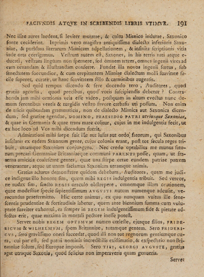 Nec illae aures laedent, fi leviter mutatae, &amp; cultu Misnico indutae, Saxonico fonte ceciderint. Inprimis vero magiftra antiquiftima dialedo inferioris Saxo- niae, &amp; putidam literarum Misnicam ndpellationem , &amp; infinita fcriptionis vitia inde orta corrigamus. Veftrum autem eft, Saxones, iiv his terris nati atque e- ducati, veftram linguam non fpernere,fed omnem artem,omnes ingenii vires ad eam ornandam &amp; illuftrandam conferre. Fundat illa novos ingenii foetus , fub fenedlutem foecundior, &amp; cum crepitantem Misniae dialedum molli fuavitate fa¬ cile fuperet, curate , ut hanc fuavitatem ililo A: carminibus augeatis. Sed quid tempus dicendo &amp; fere docendo tero , Auditores , quod gratiis agendis , quod precibus, quod'votis fufcipiendis debetur? Contra¬ henda jam mihi orationis vela die video, poftquam in altum evedus nunc de¬ mum ferentibus ventis Sc turgidis veftro favore carbafis uti polium. Non enim de tricis quibusdam grammaticis, non de dialedo Misnica aut Saxonica dicen¬ dum, fed gratiae agendae, domino , praesidio patri utrimque Saxoniae* &amp; quae in Germania &amp; quae trans mare colitur, cujus in me indulgentia fecit,ut ex hoc loco ad Vos mihi dicendum fuerit, Admirationi mihi faepe fuit ille aut luflis aut ordo’ fatorum, qui Saxonibus infulanis ex eadem Saxonum gente, cujus colonia erant, pofi tot fecula reges tri¬ buit, utramque Saxoniam conjungens^ Nec credo optabilius me munus fato¬ rum precari Germaniae Britanniaeque communi parenti pofie, quam, ut fra¬ terna amicitia coalefdsmt gentes, quae una ftirpe ortae eundem patriae patrem venerantur, atque ut unam faciamus Saxoniam utramque animis. Gratias adurus demonftrare quidem debebam, Auditores, quam me judi¬ ce indignus illo honore fim, quem mihi regis indulgentia tribuit. Sed vereor* ne nudax fim, fando regis oraculo obfirepere , omnemque illam orationem, quae modefiiae Ipeeie fapientiftimum avgvsti nutum numenque adcufat, ve¬ recundus praetermitto. Hic certe animus, ex quo nunquam vultus ille fene- fcentis prudentiae Si fortitudinis labetur, quem ante biennium fumma cum volu¬ ptate fuaviter exhorrui,ea femper in regem indulgentiilimumfide Ac pietate ad- fedus erit, quae maxima in mortali pedore inefte poteft. Servet nobis regem optimvm numen coelefte, ejusque filios, fride- rjcvm &amp; wilhelmvm, fpem Britanniae, totamque gentem. Sero frideri- cvs, fero gravi filmo oneri fuccedat, quod illi non tot regnorum gentiumque cu¬ ra, cui par eft, fed patrii nominis incredibilis exifiimatio, &amp; exfpedatio non Bri¬ tanniae folum,fed Europae imponit. Sero tibi, georgi avgvste, gratias agat utraque Saxonia, quod felicius non imperaveris quam genueris. Servet