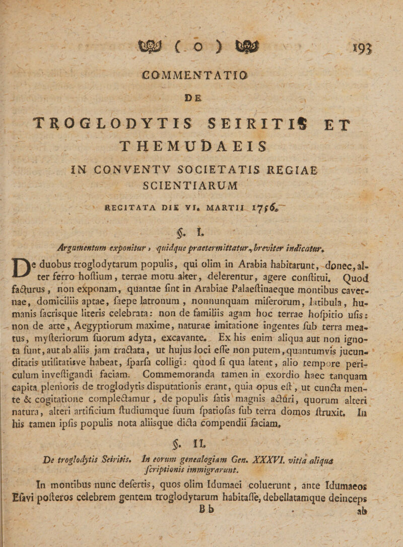 COMMENTATIO DE TROGLODYTIS SEIRITIt ET THEMUDAEIS IN CONVENTV SOCIETATIS REGIAE SCIENTIARUM RECITATA DIE VI* MARTII I §. i Argumentum exponitur * quid que praetermittatur ^ breviter Indicatur♦ De duobus troglodytarum populis, qui olini in Arabia habitarunt, donec,al¬ ter ferro hoftium, terrae motu alter* delerentur, agere conditui. Quod faturus, non exponam, quantae fint in Arabiae Palaeftinaeque montibus caver¬ nae, domiciliis aptae, faepe latronum , nonnunquam miferorum, latibula , hu¬ manis facrisque literis celebrata: non de familiis agam hoc terrae hofpitio ufis: non de arte\ Aegyptiorum maxime, naturae imitatione ingentes fub terra mea¬ tus, myfteriorum fuorum adyta, excavante*,. Ex his enim aliqua aut non igno¬ ta funt, aut ab aliis jam tra&amp;ata, ut hujus loci efie non putem, quantumvis jucun¬ ditatis utiiitatisve habeat, fparfa colligi: quod fi qua latent, alio tempore peri¬ culum inveftigandi faciam. Commemoranda tamen in exordio haec tanquam capita plenioris de troglodytis disputationis erant, quia opus eft, ut eunda men¬ te &amp; cogitatione compledamur , de populis latis magnis aduri, quorum alteri natura , alteri artificium fiudiumque fuum fpatiolas fub terra domos ftruxit* Ia his tamen ipfis populis nota aliisque dida compendii fidam,, §. IL ' De troglodytis Se tritis. In eorum genealogiam Gen. XXXVI. vitia aliqua Jcriptionis immigrarunt. In montibus nunc defertis, quos olim Idumaei coluerunt, ante Idumaeos Efavi polleros celebrem gentem troglodytarum habitafle, debellatamque deinceps B h . - c ah