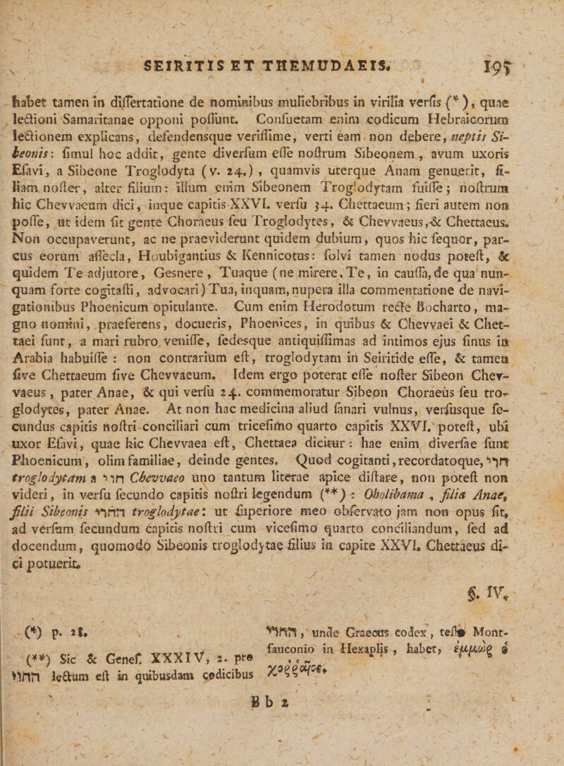 I habet tamen in difiertatione de nominibus muliebribus in virilia verfis (* ), quae ledioni Samaritanae opponi poflimt. Confuetam enim codicum Hebraicorum le&amp;ionem explicans, defendens que veriillme, verti eam, non debere, nepti i Si- leonis: fimul hoc addit, gente diverfum efie nofirum Sibeqnem, avum uxoris Efavi., a Sibeone Troglodyta (v. 24.) , quamvis uterque Anam genuerit, fi¬ liam nofier, alter filium: illum enim Sibeonem Troglodytam fui fle; nofhimt hic Chevvaeum dici, inque capitis XXVI. verfu 34, Ch e ttaeum; fieri autem noti poffe, ut idem fic gente Choraeus feti Troglodytes, &amp; Chevvaeus,^ Chettaeus. Non occupaverunt, ac ne praeviderunt quidem dubium, quos hic fequor, par¬ cus eorum afiecla, Houbigantius &amp; Kennicotus: folvi tamen nodus potefi, »§£ quidem Te adjutore, Gesnere , Tuaque (ne mirere,Te, in caufin,de qua nun¬ quam forte cogitafii, advocari)Tua,inquam,nupera illa commentatione de navi¬ gationibus Phoenicum opitulante. Cum enim Herodotum rede Bo charto, ma¬ gno nomini, praeferens, docueris, Phoenices, in quibus Chevvaei &amp; Chet- taei funt, a mari rubro venifie, fedesque antiquifiimas ad intimos ejus finus ia Arabia habuifle : non contrarium efi, troglodytam in Seiritide efie, &amp; tamea five Chettaeum five Chevvaeum. Idem ergo poterat efie nofier Sibeon Chev- vaeus, pater Anae, &amp; qui verfu 24. commemoratur Sibeon Choraeus feu tro- glodytes, pater Anae. At non hac medicina aliud fanari vulnus, verfusque fe¬ cundus capitis nofiri conciliari cum trieefimo quarto capitis XXVI. potefi, ubi uxor Efavi, quae hic Chevvaea efi, Chettaea dicitur: hae enim diverfae funt Phoenicum, olimfamiliae, deinde gentes* Quod cogitanti,recordatoque, troglodytam a *nn Cbevvaeo uno tantum literae apice diftare, non potefi non videri, in verfu fecundo capitis nofiri legendum (**) : Qbolibama , filia Anati filii Sibeonis troglodytae: ut fuperiore meo obfervato jam non opus fit, ad verfum fecundum capitis nofiri cum vicefimo quarto conciliandum, fed ad docendum, quomodo Sibeonis troglodytae filius ia capite XXVL Chettaeus di¬ ci potuerit* - $. IV, (*) P. , unde Graecus codex, tefW Mont- (**) Sic &amp; Genet XXXIV, F« &amp;U?T  ^ ^ ® 'lilii le&amp;um eft in quibusdam cedicibus lb 2 •