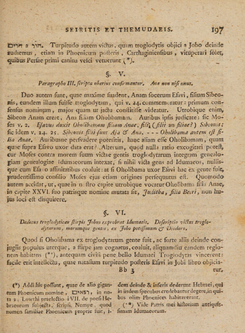 *' ’ • 1 / a ‘nn*. Turpitudo autem vidhis, quam troglodytis objici a Jobo deinde audiemus , etiam m Phoenicum polieris , Carthaginienfibus ,, vituperari foiet, quibusPerfae primi canina veici vetuerunt §. :v. Paragrapho Hh/cApta uberius confirmanturv Ana non mfimius♦ Duo autem funt, quae maxime fiiadent, Anam focerum Efavi, filium Sibeo- fria, eundem illum fuide troglodytam , qui v. 24» commemoratur ; primum con- fenfus nominum , major quam ut jaclu confiitilTe -videatur* Utrobique enim,, Sibeon Anam creat, Ana filiam Oh oli hamam. Auribus ipfis judicate: fic Mo~ , fes v, 2. EJavtts duxit OhoUbamam filuim Anae, fili\ Qfilii an filiae?) Sibeoms: fic idem v. 24. 25, Si herniis filii funt A.ja (fi Ana*-Oboli hama autem e fi fi¬ lia Anae* Auribusne perfvadere potentis, hanc aliam effe Oholibamam, quam quae fupra Elavo uxor data erat? Alterum, quod nulla ratio excogitari pote (fi €ur Mofes contra morem futim viciae gentis troglodytarum integram genealo¬ giam genealogiae Idumaeorum intexat, fi nihil vida gens ad Idumaeos, nullis¬ que cum E(a o affinitatibus coaluit: at fi Oholibama uxor Efiivi hac ex gente fui4 prudentiffimo conii lio Mofes ejus etiam origines perfequutus efi. Quomodo autem accidat, ut, quae in n ftro capite utrobique vocatur Oholibama filia Anaey in capite XXVI. fuo patrisque nomine mutata fit, Juditha, filia Beer i, non hu¬ jus loci e 11 disquirere* §. VE Dedecus frogtorfytiare flirpis Johtis exprobrat Idumaeis* Defiriptin v hilus froglo* . dy tarum , morumque gentis, ex Jobo puti (fimum &amp; Diodoro* Quod fi Oholibama ex troglodytarum gente fuit, ac forte aliis deinde con¬ jugiis populus uterque , a ffirpe jam cognatus, coaluit, aliquamdiu eandem regio¬ nem habitans (**), antequam civili pene bello Idumaei Troglodytas vincerent: facile erit intelledu, quae natalium turpitudo pofieris Elavi in jobi libro objicia- Bb 3 tur* (*) Addi his polTunt, quae de alio glgan* dem defrrde Se inferis dederunt Hebraei, ani tum Phoenicum nomine , tWS*') , in no- i» iisdem fpecubus credebantur degere,in qui- ta 2 , Lowrhi praele&amp;io i VII. de poefiHe- hus olim Phoenices habitaverant, braeorum fubje&amp;a, fcripfi, Nempe, quod Vide Patris mei hilloriam antiquis- nomen familiae Phoenicum proprie fuit, i- fimam Idumaeorum. /,