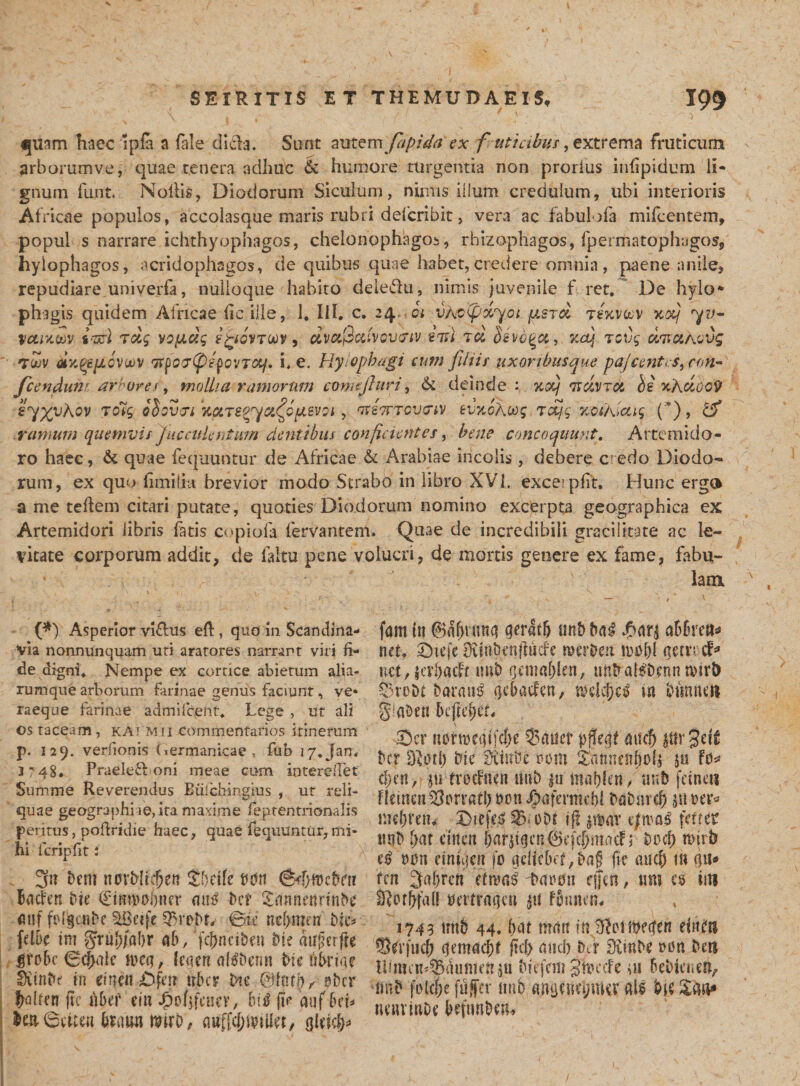 «jusm haec 1 pia a (ale di&amp;a. Sunt autemfapida ex futi cibus, extrema fruticum arborumve, quae tenera adhuc &amp; humore turgentia non prorlus infipidum li¬ gnum funt. Noflis, Diodorum Siculum, nimis illum credulum, ubi interioris Africae populos, accolasque maris rubri defcribit, vera ac fabulofa mifcentem, popul s narrare ichthyophagos, chelonophagos, rhizophagos, fpermatophagos, hylophagos, acridophagos, de quibus quae habet,credere omnia, paene anile, repudiare uniyerfa, nulioque habito deiedu, nimis juvenile f ret. De hylo* phigis quidem Africae (iciile, 1. IiI. c. 24, 01 vXoifdyoi fj.sjd tsxv&amp;v kolj •yy- vouxm itari tdg vo^dg egovTW) dvuQatvov&amp;tv 21st td Ssvb^cc, xdj tcvg dtiuAovg tuv dy.QcpLovuev 7Tpo&lt;T&lt;p/pov7&lt;%/. i, e. Ryiophugi cum filii/ uxoribusque pa/centes, cm~ Jcendun* amoresmollia ramorum comtjhiri, &amp; deinde : %&lt;xj *ndvrdi bi xhdooy s^XyXov Tolg obovji dureo^a^opievoi, ociorrcwiv evy.oAoog rdj.g xcshictig (*), &amp; ramum quemvis faeculentum dentibus confictentcs, bene concoquunt. Artemido¬ ro haec, &amp; quae fequuntur de Africae &amp; Arabiae incolis, debere c edo Diodo¬ rum, ex quo fimiiia brevior modo Strabo in libro XVI. excerpfit. Hunc ergo a me teffem citari putate, quoties Diodorum nomino excerpta geographica ex Artemidori libris fatis copiofa fervantem. Quae de incredibili gracilitate ac le¬ vitate corporum addit, de faltu pene volucri, de mortis genere ex fame, fabu¬ lam (*) Asperior vifhis efl, quo in Scandina¬ via nonnunquam uti aratores narrant viri fi¬ de digni* Nempe ex cortice abietum alia- rumque arborum farinae genus faciunt, ve» raeque farinae admifceftt* Lege , ut ali os taceam, kai Mii commentarios itinerum p. 129. veriionis (icrmanicae , fub 17, Jam i?48. Praeleft oni meae cum iotereilet Summe Reverendus Biilchingms , ut reli¬ quae geographiae, ita maxime feptentrionalis peritus, pofridie haec, quae fequuntur,mi¬ hi fcripfit ; 3n i)em norMidjen tbtik t?drt (8f!}n?eNn Bachn Ne €tmvooner att3 Dc? £annertr?ftN attf fNgcnBe £8etfe ©te ne&amp;metr btc* fclbc im gru&amp;jo&amp;r ah, fcf)naben Ne dtfjkrfte iroBe Bdjale ivcq, leaen akbenn bic fihrtae ffttnbe in eincn ■,Ofen uber Ne t'bcr fxdten ftc Afer citi '$o($feuey, Bttf fi&gt; auf Bcb ieaBtue» foawi ttnrD, auffdjfetllet, gkkfp fam in 0df)tnng geratlj unB Bai $arj aBBreu* net, £)tej*e Diinbcnflucfe roer&amp;ert mpf)i acrvrcf* uet, jer&amp;acfr tmb gemaBlen, unbakbenn n&gt;ir&amp; SSroDt b«rau3 gcBacfcn, m bmacn g^aben Befte^eL Sev mmDegifcfje 53mier pj!egf mtcfj jttrSdf Bcr D^otl) bic fXtnbe vm ^dnnenftoU 5« U* cf)en, pi troefnen uni) jn ma&amp;leit, uub fefnets flemen ferrati) PonJ^afermd)! Bdbnref) md)retn oDt ifl pt&gt;at ferrer mb l)at dticti Ur^cn&amp;cfdjmncf; uod) nnrb t)i)n einuicn fo gdieBet^ag fic ancB th Qit* ten Sal/rcn etmas farou rffen, «m es im S^or^faO pertragen |it fBnnen# 1743 unB 44, Bat man m ^Dtft?egen einifti Sd’|ucB gemacBf ftcf&gt; and) Nr diinH t&gt;Dtt Beti tbmcn^dumen Biefem gkccfe ui BeBto.en^ fmB folcfje fujfer niib angeueimKV ak 'Ne&amp;aft* nemtuDe BefnnBen-f