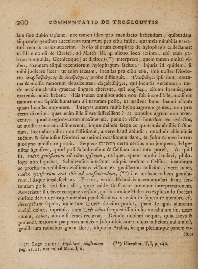 lam fine dubio iapuintr nec tamen ideo pro mendacio habendam , quibusdam aliquando gentibus bucculenta ramorum pro cibo fui de, quamvis mirabilia narra¬ turi rem in majus auxerint. Nolo aliorum compilare de hylophagis colledanea: ut Hammondi &amp; Cie der, ad Mattii III, 4. alieno loco feripta, ubi cum pa¬ trum nonnullis, Gothicoque( ut dicitur) (*) interprete, quem tamen omitti vi¬ deo, loannem aliqui recentiorum hylophagum faciunt. Injuria id quidem, II mihi judicare licet: ut enim taceam , locuftas pro cibo ede, ipfe noder Diodo¬ rus d%gilo(pdyovg &amp; vKo&lt;pdyov&lt;; probe didinguit. ^ho^dyoi ipd funt, extre¬ ma &amp; mollia ramorum depafcentes; d^iSo(p^yoiqui locudis vefcuntur : un¬ de maxime ab ufu graecae linguae aberrant , qui dxqibacg, cibum loannis/pro extremis ramis habent. His tamen omnibus adeo non fuit incredibile,mo!libus ramorum ac fapidis humanam ali naturam polle, ut mallent hunc loanni cibum quam locudas apponere. , Integras autem fui fle hylophagorum gentes, non pro certo dixerim: quae enim illis filvae fuffeclfleot ? at populos agrum non exer¬ centes, quod troglodytarum maxime ed, penuria vidus interdum eo redadoj, ut mollia ramorum abfumerent, idque deinde faepe ac quotannis ab illis fa&amp;ita- tum, licet alios cibos non fadidirent, a vero haud abludit : quod ab aliis nimis audum &amp; fabulofae Diodori narrationi occaiionem dare* &amp; Jobo crimen in tro- glodytas minidrare potuit. Sequens aioni certo certius non juniperos,fedge- riiftqs dgnifleat, quod pod Schultenfium &amp; Celfium fumi tuto poted. At quid fit, radix geni fi arum cft cibus ipforum , utrique, quem modo laudavi, philo¬ logo non liquebat. Schultenflus intadum reliquit nodum : Celdus, inauditum «c prorfus incredibilem exidimans vidum ex genidnrum radicibus, verti jubet, radix geni fi arum erat illis ad calefaciendum, (**) i e. urebant radices genida- rum, illisque incalefcebant. Fateor, verbis Hebraicis accommodari hanc fen- tentiam pofle: fed funt alia , quae valde Ce!danam premunt interpretationem* Adverfatur illi, favet receptae verdoni, qui in carmine Hebraico explicando fpedari curiofe debet utriusque membri parallelismus: ut enim in fuperiore membro ed, decerpebant fapida, ita in hoc .QpnrV de cibo potius, quam de ignis alimento accipi debet, inprimis, cum Dfi1? cibus frequentidimi ufus vocabulum dt; Ofcft autem, calor, non nili femel recurrat, Deinde dubitari nequit, quin faeva &amp; pudenda majorum paupertas amicis a Jobo objiciatur.: cujus indicium nullum ed, genidarum radicibus ignem alere, idque in Arabia, in qua plerumque panem co- / -: duri (*) Lege ihrii Ulphilm illufiratum ■ (**) Hierobot, T,I, p. 249* pag, 21.2a. not. m. ad Mare. I, 6,