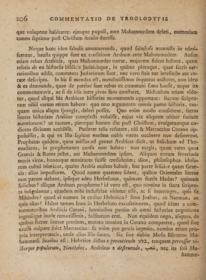 que voluptate habitaret: ejusque populi, ante Muhammedem deleti, memoriam tamen feptimo poli Chridum feculo durafle. Neque haec ideo fabulis annumeranda, quod fabulofa nonnulla iis admi* fcentur, hauda quippe funt ex traditione Arabum ante Muhammedem. Aulim etiam rebus Arabicis, quas Muhammedes narrat, majorem fidem habere, quam relatis ab eo hiftoriis biblicis Judaicisque, in quibus pleraque, quae facris nar¬ rationibus addit, commenta Judaeorum funt, nec vero fatis aut intelleda aut cu¬ rate defcripta. In his fi mendax ed, mendacifUmos fequutus auderes, non ideo &amp; ea damnanda, quae de patriae fuae rebus ex communi fama haufit, atque itu commemoravit, ac fi de illis inter cives fuos conflaret. Ridiculum etiam vide- tur, quod aliqui hic Arabicae hidoriae monumentis opponunt: facram feriptu¬ ra m nihil earum rerum habere: quo uno argumento omnis paene hidoria, tan- quam unica aliqua fpongia, deleri pollet. Quo enim modo conficient, facras literas hidoriam Arabiae compledi voluiffe, cujus vix aliquam obiter faciunt mentionem? ut taceam, pleraque horum diu pod Chridum, evuigatumque co¬ dicem divinum accidifle. Puderet talia refutare, nili &amp; Marraccius Corano op- pofuidet, &amp; qui ex illo lapiunt easdem nobis voces occinere non delinerent. Prophetas quidem, quos miffos ad gentes Arabicas dicit, ut Salichum ad The- mudaeos, in prophetarum cenfu non habeo: non magis, quam vates quos Graecia &amp;Rormjadat, aut Muhammedem ipfum. Aliquos eorum feverioris moris viros, bonosque monitores fuide crediderim; alios, philofophos. idolo¬ rum cultui inimicos, quales Arabia multos habuit, hac partq felicior quam Grae¬ cia : alios impodores. Quod autem quaerere folent, quibus Orientales licerae non parum debent, ipfeque adeo Herbelotus, quisnam fuept Hadus? quisnam Salichus? aliique Arabum prophetae? id vero ed, quo noqiine in facra feriptu- ra inhgniantur; ejusdem mihi indudriae videtur ede, ac fi' interroges, quis lic Miltiades? quod ei nomen in codice Hebraico? ftne Joabus, an Naeman. an quis alius? Habet tamen hanc in Herbeloto excufationem, quod idem a com¬ mentatoribus Arabicis Corani, hominibus partim ab omni hi dori a e cognitione ingeniique laude remotiflimis, faditatum erat. Non equidem nego, aliquos, de quibus Iaerae literae produnt, mutato nomine in Corano comparere, quod line cauda culpare iblet Marraccius: fit enim pro gentis ingenio, nomina etiam pro¬ pria interpretantis, unde alius illis fonus* Sic fine dubio Mofis Bileamus Mu- hammedi Suaibus ed : Hebraice didus a percutiendo yba, tanquam percujjor vi- clorque populorumy Arabibus adefruendo % nec ita foli Mu- hamiiie-