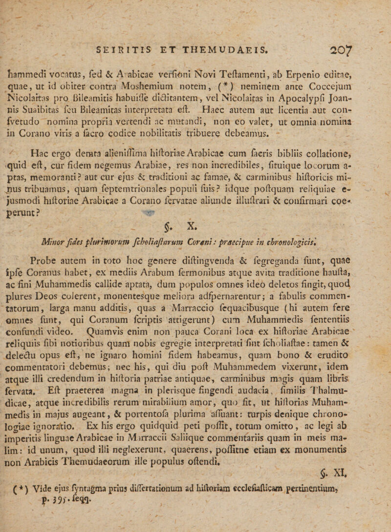 hammedi vocatus, fed &amp; Aabicae verfioni Novi Teflamenti, ab Erpenio editae, quae, ut id obiter contra Moshemium notem, (*) neminem ante Coccejum Nicolaitas pro Biieamitis habuifle di&amp;itantem, vel Nicolaitas in Apocalypli Joan- nis Suaibitas feu Bileamitas interpretata efl. Haec autem aut licentia aut con- fvetudo nomina propria vertendi ac mutandi, non eo valet, ut omnia nomina in Corano viris a facro codice nobilitatis tribuere debeamus. Hac ergo derata alieniffrma hifloriae Arabicae cum faeris bibliis collatione, quid efl, cur fidem negemus Arabiae, res non incredibiles, {ituique locorum a- ptas, memoranti? aut cur ejus &amp; traditioni ac famae, &amp; carminibus hifboricis mb ^us tribuamus, quam feptemtrionales populi fuis ? idque poflquam reliquiae e- jusmodi hiftoriae Arabicae a Corano fervatae aliunde illuflrari &amp; confirmari eoe- p erunt? ^ $. x. Minor fides plurimorum fcheUaflarum Corani : praecipue in ehronologicisl Probe autem in toto hoc genere diflingvenda &amp; fegreganda funt, quae ipfe Coranus habet, ex mediis Arabum Termonibus atque avita traditione haulla, ac fini Muhammedis callide aptata, dum populos omnes ide6 deletos fingit, quod plures Deos colerent, monentesque meliora adfpernarentur; a fabulis commen¬ tatorum, larga manu additis, quas a Marraccio fequacibusque (hi autem fere omnes funt, qui Coranum feriptis attigerunt) cum Muhammedis fententiis confundi video. Quamvis enim non pauca Corani loca ex hifloriae Arabicae reliquiis fibi notioribus quam nobis egregie interpretati fint fcholiaflae: tamen &amp; delectu opus efl, ne ignaro homini fidem habeamus, quam bono &amp; erudito commentatori debemus; nec his, qui diu pofl Muhammedem vixerunt, idem atque illi credendum in hilloria patriae antiquae, carminibus magis quam libris fervata. Efl praeterea magna in plerisque fingendi audacia, fimiiis Thalmu- dicae, atque incredibilis rerum mirabilium amor, quo fit, ut hillorias Muham¬ medis in majus augeant, &amp; portentofa plurima afluant: turpis denique chrono- logiae ignoratio. Ex his ergo quidquid peti poflit, totum omitto, ac legi ab imperitis linguae Arabicae in Mirraccii Saliique commentariis quam in meis ma¬ lim: id unum, quod illi neglexerunt, quaerens, poilitne etiam ex monumentis non Arabicis Themudaeorum ille populus offendi, $. XI, ( *) Vide ejus fyntagma prius differtationum ad hifloriam ccclefwflicajn pertinentium? y. 39)'-%&lt;}• / ' , ; / '