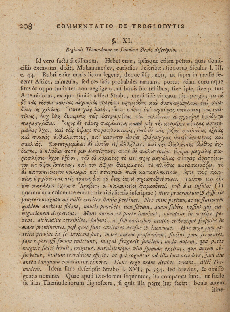 §. XL Regionis Themudenae ex Diodoro Siculo defirsptio♦ Id vero fadu facillimum» Habee eum, ipfasrque etiam petras, quas domi¬ ciliis excavatas dixit, Muhammedes, curiofius defcribit Diodorus Siculus l, III. c» 44. Rubri enim maris iitora legent, deque illis, non, ut fupra in media fe¬ cerat Africa, miracula, fed res fatis probabiles narrans, portus etiam eorurnque fitus &amp; opportunitates non negligens, ut bonis hic teftibus, five ipfe, five potius Artemidorus, ex quo fimi lia ad fert Strabo, eredidiflfe videatur, ita pergit; -fjcsrd S's rdg vrcrovg tccvrctg cuytcckog Trct^aei ygnpvdSrjg kcu Sv&lt;r&lt;7tcfgd7rkopq em ena» $(ove 6)g %tk(ovq, ^Qvts ydg kifiqv, ovre crdkog irr’ dyKVgag v?rpK&amp;r&amp;f rok vetv- rikoiQi Sv% vkq ^vvctfjLsvyj rotg dnogovpcsvtog rm rrkeovrm dv&amp;ykajav iiToSvgvt %ctPct&lt;ryji£ra{. 'oQog Se rdvrn Trapdu&amp;ircLf Kccrd psy rqv KGPvCpijv Trer^ctg cLiroro- pdSctg e%ov, kcu roig vxps&lt;T( 7rce0frrkwrt%dgi vttc S'e rdg pl&lt;ftq crmkdSdg 6%-dctg kcu 7rvuvccg iv^ctkccrrovg, net) kcctqttsv dmm &lt;pd#ctyya,g vTroSsQpxpsvctg Kcu traoktdg. ^WtyrqtfJtjievm Se dvroov dg dkkqkag, kcu rqg Srctkdrrr,g j2d&amp;og e%- o KkvSccv ttots pev d&amp;wfcrm, oror e Se Tretkitrcrvrw, jQ^o/um peydkoo ora- Zctorkww 'hxPV e%ih&lt;rt, rov osKVftctrog rb psv wrfcg peydkctg orer^ag d^arrope- vov dg vipog terfetrey, kcu rov aCDpov Q-avactarrov ro orkn^og KctrcccrKSvdf&amp;t, ro V\ ' /s v 7 \ ' ~ . \ v \ &gt; &amp;S KCCTCtTtiVOpBVQV KOikCOpCt KCU (TOVCUTpoV OTOl&amp;i KMTCtTVktfKTtKQV , CCgrS TOVg OtKOV- ericcg iyyicrccvrccg rug rSwoig Sid ro Seog oiovd Tr^octTro&amp;vvicrK&amp;iv. Tcturrjv psv buv rriv wetodkiov e%ov&lt;riv koctQeg, ct Kakovpsvot dapovSsvci. pojl has infulas. (in quarum una columnae erant barbaricis literis inferiptae) litus praeruptum &amp; difficile praeter navigatu ad mille circiter fiadia pertinet. Nec enim portum, ac neftationctn quidem anchoris fidam, nautis praebet ; non filvam, quanijubire pojfnt qui na- vigationem desperant. Mons autem ea parte imminet, abruptas in vertice pe¬ tras , altitudine terribiles, habens, ac fuh radicibus acutos crebros que fcopulos in mare prominentes, pnft quos fitnt cavitates exefae cj incurvae. Hae ergo cum at¬ tritu perviae in fe invicem Jint, mare autem profundam, fu crus jam irruentes, jam repercuffifimum emittunt, magni fragoris fimilemg unda autem, qua parte magnis [axis irruit, erigitur, mirabilemque vim fpumae excitat, qua autem ab- j orbetur, hiatum terribilem efficit; ut qui coguntur ad illa loca accedere, jam diu antea tanquam emoriantur timore. Hanc ergo oram Arabes tenent, didi The» mu de ni. Idem litus defcripfit Strabo L XVI, p. 534. fed brevius, &amp; orniiTo gentis nomine. Quae apud Diodorum fequuntur, ita comparata funt, ut facile fit litus Themudenorum dignofeere, fi quis illa parte iter faciat: bonis autem ‘ ^ , \ itine-