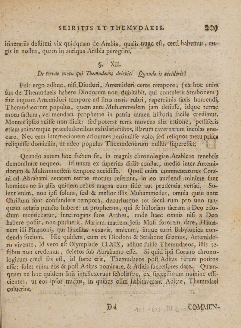 itinerariis deftituti vix quidquam de Arabia, qualis nuqc efi, certi habefnus&gt; ma¬ gis in nofira, quam in antiqua Arabia peregtinu / De terrae motu qui Themudenos delevit. Quando is acciderit % Fuit ergo adhuc, nili Diodori, Artemidori certe tempore, (ex hoc enim iiia de Themudaeis habere Diodorum non dujbitabit, qui contulerit Strabonem ) fuit inquam Artemidori tempore ad litus maris rubri, asperrimis faxis horrendi* Themudaeorum populus, quem ante Muhammedem jam defiifie, idque terrae motu faihim, vel mendaci prophetae in patria tamen hifioria facile credimus*» Montes ipfos ruide non diclc: fed poterat terra movens alia ratione, peltiferis etiam animamque praecludentibus exhalationibus, illarum cavernarum incolas ene¬ care. Nec eam internecionem ad omnes pertinuifie volo, fed reliquos metu prifca reliqui fle domicilia, iit adeo populus Themudenorum militis fup ere fiet* Quando autem hoc fa&amp;utn fit, in magnis chron alogiae Arabicae tenebris demonllrare nequeOo Id unum ex fuperius didis confiat, medio inter Artemi¬ dorum &amp; Muhammedem tempore accidifie, Quod enim commentatores Cora- ni ad Abrahami aetatem terrae motum referunt, in eo audiendi minime funt homines ne in aliis quidem rebus magna cum fide aut prudentia verfati. So¬ lent enim, non ipfi folum, fed &amp; melior illis Muhammedes, omnia quae ante Chriftum funt confundere tempora, decurfusque tot feculorum pro uno tan- quam aetatis pundo habere: ut prophetam, qui fe hifiorlam facram a Deo edo- dum mentiebatur, interrogans fuos Arabes, unde haec omnia nifi a Deo habere poflit, non puduerit, Mariam matrem Jefu Mofi fororem dare, Hama- nem illi Pharaonr, qui liraelitas vexavit, amicum, ihque turri Babylonica con¬ denda focium. Hic quidem, cum ex Diodoro &amp; Strabone fciamus, Artemido¬ ro vivente, id vero efi Olympiade CLXIX, adhuc fuifie Themudaeos, ifiis te- fiibus non credemus, deletos fub Abrahamo efie. Si quid ipfi Corano chrono* logicum credi fas efi, id forte erit, Themudaeos pofi Aditas rerum potitos efie: folet enim eos &amp; pofi Aditas nominare, &amp; Aditis fuccefibres dare. Quam¬ quam ne hoc quidem fatis intellexerunt fcholiafiae, ex fucc^iTomm nomine eifi« dentes, ut eos ipfos tradus, ia quibus olim habitaYe^ant Aditae, Themudaei coluerint. i- . ak.