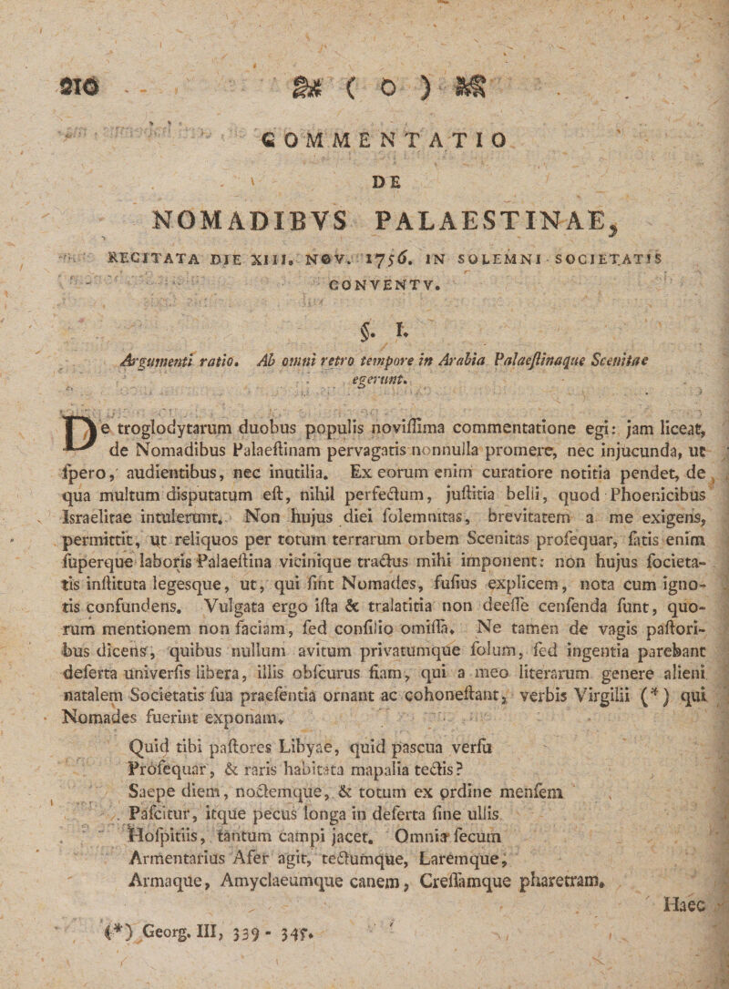 V COMMENTATIO DE NOMADIBVS PALAESTINAE, RECITATA DIE XIII. N©V. 17 56. IN SOLEM NI SOCIETATIS CONYENTV. $. f. Argumenti ratio. ^ omni retro tempore in Arabia Palaeftmaque Scenitae ' - egeutnt. . ■, ■ . ) ■ ■ * ■ I • . - TYe troglodytarum duobus populis novillima commentatione egi: jam liceat, de Nomadibus Palaeflinam pervagatis nonnulla promere, nec injucunda, ut fpero, audientibus, nec inutilia. Ex eorum enim curatiore notitia pendet, de qua multum disputatum eft, nihil perfedum, juftitia belii, quod Phoenicibus v Israelitae intulerunt. Non hujus diei folemmtas, brevitatem a me exigens, permittit, qt reliquos per totum terrarum orbem Scenitas profequar, fatis enim fuperque laboris Palaellina vicinique tradus mihi imponent: non hujus focieta- tk inlfituta legesque, ut, qui hnt Nomades, fufius explicem, nota cum igno¬ tis confundens. Vulgata ergo illa &amp; tralatitia non deeiTe cenfenda funt, quo¬ rum mentionem non faciam, fed confiiio omillfu Ne tamen de vagis pallori¬ bus dicens, quibus nullum avitum privatumque folum, fed ingentia parebant deferta univerlis libera, illis obfcurus fiam, qui a meo literarum genere alieni natalem Societatis fua praefentia ornant ac cohoneflant, verbis Virgilii (*) qui * Nomades fuerint exponam,. Quit} tibi pallores Libyae, quid pascua verlit Profequar , &amp; raris habitata mapalia tedis? Saepe diem, nodemque, &amp; totum ex prdine menfeoi Pafcitur, itque pecus longa in deferta line ullis Hofpitiis, tantum campi jacet. Omnia* fecum Armentarius Afer agit, tedumque, Laremque, Armaque, Amyclaeumque canem ? CreiTamque pharetram» _ - ' Haec v 4*) Georg. III, 539- 34f* * &lt;