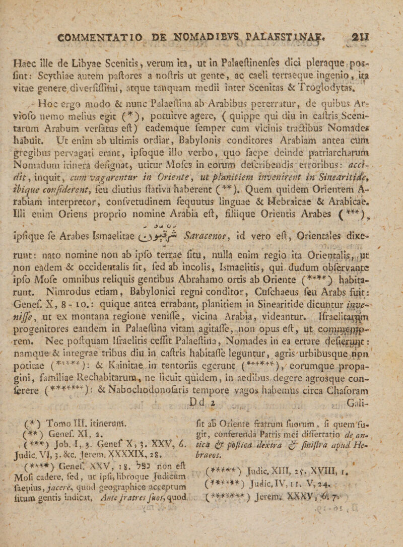 COMMENTATIO DE NOMAD l BVS BA1AEST tNAf« SH Haec ille de Libyae Seenitis, verum ita, ut m Falaeftinenfes dici pleraque pos« liat: Scythiae autem pallores a noftris ut gente, ac caeli temeque ingenio, ita vitae genere, diverfiffiim, atque tanquam medii inter Scemcas It Troglodytas* Hoc ergo modo &amp; nunc Palaefttna ab'Arabibus pererratur, de quibus Ar~ violo nemo melius egit (*), potuitve agere, ( quippe qui diu in cadris Sceni- tarum Arabum verlatus ed) e ad em que femper cum vicinis traSibus Nomades habuit. Uc enim ab ultimis ordiar, Babylonis conditores Arabiam antea cum gregibus pervagati erant, ipfoque illo verbo, quo faepe deinde patriarcharum Nomadum itinera dedgnac, utitur Mofes in eorum defcribendis erroribus: acci¬ dit , inquit, cum vagarentur in Oriente, ut planitiem invenirent in Sinearitide» ibique confiderent, feu diutius dativa haberent (**)• Quem quidem Orientem A~ rabiam interpretor, confvetudinem fequutus linguae It Hebraicae &amp; Arabicae* Illi enim Oriens proprio nomine Arabia ed, filiique Orientis Arabes (***) , &gt; Jf o&gt; O Ipfique fe Arabes Ismaelitae Saraceno/, id vero ed, Orientales dixe- * :*&gt; ; ’ ■ 'i*? . ■ ,v ■ C runt: nato nomine noti ab Ipfo terrae dtu, nulla enim regio ita Orientalis ,; ut non eadem &amp; occidentalis fit, fed ab incolis, Ismaeliris, qui dudum obiervante iplo Mofe omnibus reliquis gentibus Abrahamo ortis ab Oriente (**** ) habita¬ runt. Nimrodus etiam, Babylonici regni conditor, Cufchaeus feu Arabs fuit: Genef. X, 8- io.: quique antea errabant, planitiem in Smearitlde dicuntur inve- nijfe, ut ex montana regione venide, vicina Arabia, videantur. 7r ifrael progenitores eandem in Palaedina vitam agitafle, non opused, ut commepip- rem. Nec podquam Ifraelitis cedit Palaeditia, Nomades in ea errare defteruqt: namque &amp; integrae tribus diu in cadris habitaOe leguntur, agris 'urbibusque hpn. potitae (*****); ^ Kainitae in tentoriis egerunt (******) eorumque propa- gini, familiae Rechabitaruna, ne licuit quidem, in aedibus degere agrosque con- iferere /*******): It Nabochodonofaris tempore vagos habemus circa Chaforam Dd i ^ , ; G: II- fit ab Oriente fratrum diorum , ii quem fu¬ git, conferenda Patris mei differtatio de, an¬ tica $ jfoftica dextra fimjlra apud He¬ braeos. ' &gt; v (♦****) judic.xni, 2f. xviii, u 11. V, 2 4. e, , ' .. (*.*****•*) Jeremv XXXV ,$• 7*- (*) Tomo III. itinerum. (**) Genef. XI, 2. , (***) Job. I, 5. Genef X,^. XXV, 6. Judic. Vf, 3. &amp;c. Jerem. XXXXIX, 28. (****) Genef. XXV, ig. non efl Mofi cadere, fed, ut ipd, libroque Judicum faepius, jacere, quod geographice acceptum litum gentis indicat, Ante fratres jitos, quod