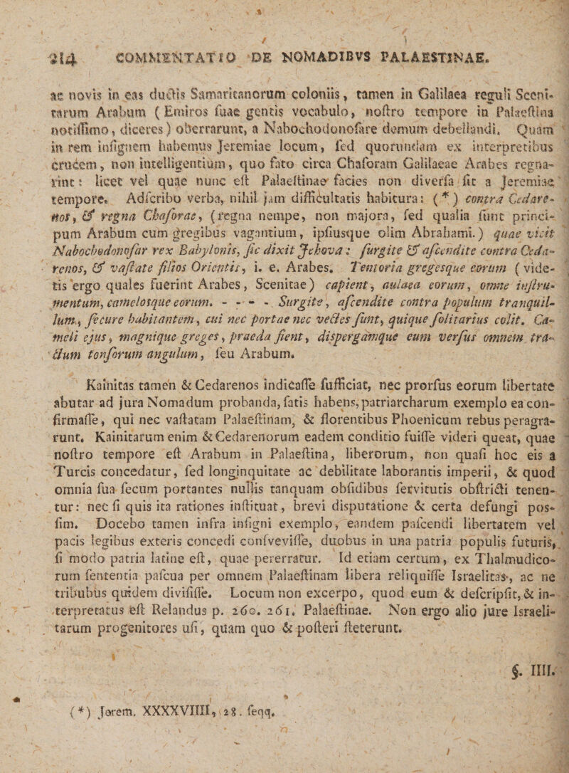 tt novis m eas duftis Samaritanorum coloniis , tamen in Galilaea reguli ScenL tarum Arabum (Eroiros fuae gentis vocabulo, noftro tempore m Paiaefllna notiffimo, diceres) oberrarunt, a Nabochodonofere-demum debellandi» Quam in rtm iofignem habemus Jeremiae locum, fed quorundam ex interpretibus crucem, non intelligentium, quo foto circa Chaforam Galilaeae Arabes regna- irint: licet vel quae nunc eft P&amp;laeftinae facies non diverfa fit a Jerembe tempore® Adfcrlbo verba, nihil jam difficultatis habituras (*) contra Cedar e* noti 0* regna Ckaforae, (regna netnpe, non majora, fed qualia fune princi- puni Arabum cum gregibus vagantium, ipftusque oiim Abrahami.) quae vicit Nabochvdonofar rex Babylonis, fic dixit Jehova .* furgite £F afcendite contra Geda* renos, &amp; vaft'ate filios Orientis, i. e. Arabes* Tentoria gregesque eorum ( vide¬ tis 'ergo quales Fuerint Arabes , Scenitae) capient, aulaea eorum, omne hijlm- mentum, camelosque eorum* - - - - Surgite, afcendite contra populum tranquil¬ lum $ fecure habitantem, cui nec portae nec ve&amp;esfunt, quique folit artus colit. G meli ejus, magnique greget,, praeda fient, dispergamque eum verfus omnem tra¬ ctum torforum angulum, feu Arabum. Kainitas tamen &amp; Gedarenos indicafte fufficiat, nec prorfus eorum libertate abutar ad jura Nomadum probanda, fatis habens,patriarcharum exemplo ea eon- firmafle, qui nec vallatam Pakeftftiam, &amp; florentibus Phoenicum rebus peragra¬ runt. Kainitarum enim &amp;Cedarenorum eadem conditio fuifte videri queat, quae noftro tempore eft Arabum in Palaeftina, liberorum, non quali hoc eis a Tureis concedatur, fed longinquitate ac debilitate laborantis imperii, &amp; quod omnia fua fecum portantes nullis tanquam obftdibus fervitutis obftri&amp;i tenen¬ tur: nec ft quis ita rationes inftituat, brevi disputatione &amp; certa defungi pos* ftm. Docebo tamen infra inligni exemplo, eandem pafcendi libertatem vel pacis legibus exteris concedi confvevifte, duobus in una patria populis futuris, ft modo patria ladne eft, quae pererratur. Id edam certum, ex Thalmudico- rum fententia pafcua per omnem Palaeftinam libera reliquifte Israelitas*, ac ne tribubus quidem divififte. Locum non excerpo, quod eum &amp; defcrtpftt,&amp; in¬ terpretatus eft Relandus p. 260. 2&lt;51, Palaeftinae. Non ergo alio jure Israeli- tarum progenitores uft, quam quo &amp; poderi fteterunt. &lt; , v v ' ' &lt;-\i ■ §. mu 1 r 1 ■ ; * : ;. . - ■ \ (*) Jaiem. XXXXVIIII,&gt;i«. feqq.