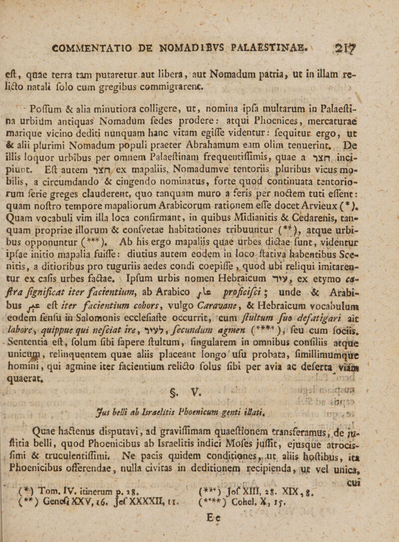 eft, quae terra tam putaretur aut libera, aut Nomadum patria, ut in illam re¬ lido natali folo cum gregibus commigrarent. - PofTum &amp; alia minutiora colligere, ut, nomina ipfa multarum in Palaefti- na urbiilm antiquas Nomadum fedes prodere: atqui Phoenices, mercaturae marique vicino dediti nunquam hanc vitam egifle videntur: fequitur ergo, ut &amp; alii plurimi Nomadum populi praeter Abrahamum eam olim tenuerint. De illis loquor urbibus per omnem Palaeftinam frequentiffimis, quae a inci¬ piunt. EH: autem Wt ex mapaliis, Nomadumve tentoriis pluribus vicus mo¬ bilis, a circumdando &amp; cingendo nominatus, forte quod continuata tentorio¬ rum ferie greges clauderent, quo tanquam muro a feris per nodem tuti effent: quam noftro tempore mapaliorum Arabicorum rationem effe docet Arvieux (* ). Quam vocabuli vim illa loca confirmant, in quibus Midianitis &amp; Cedarehis, tan¬ quam propriae illorum &amp; confvetae habitationes tribuuntur (**), atque urbi¬ bus opponuntur (***). Ab his ergo mapaliis quae urbes didae funt, videntur ipfae initio mapalia fuifle: diutius autem eodem in loco ftativa habentibus Sce- nitis, a ditioribus pro tuguriis aedes condi coepifTe , quod ubi reliqui imitaren¬ tur ex cafis urbes fadae. Ipfum urbis nomen Hebraicum *T&gt;v , ex etymo cet- ftra fgnificat iter facientium, ab Arabico fs- proficifci j unde &amp; Arabi¬ bus efl iter facientium cohors, vulgo Caravane &gt; &amp; Hebraicum vocabulum eodem fenfu in Salomonis ecclefiafle occurrit, cum ftultum fuo defatigari ait labore y quippue qui nefciat ire, W*7, fecundum agmen (****), feu cum iociis. Sententia eft, folum flbi fapere ftultum, lingularem in omnibus confiiiis atque uniciyp, relinquentem quae aliis placeant longo ufu probata, fiinillimumque homini, qui agmine iter facientium relido folus fibl per avia ac deferta Viiiis quaerat. §. -V. Jus belli ab Israelitis Phoenicum genti Mati, ;) • ' f i V1 .f. U fr* .r*r% Quae hadenus disputavi, ad graviflimam quaeftionem transferamus, de /ti- ftitia belli, quod Phoenicibus ab Israelitis indici Mofes juflit, ejusque atrocis- (imi &amp; truculentiflimi. Ne pacis quidem conditiones, ut aliis hoftibus, ita Phoenicibus offerendae, nulla civitas in deditionem recipienda, ut vel unica* . . CUI (*) Tom. IV. itinerum p. i*. (***) Jof XIII, t%. XIX, (**) GenefiXXV,i6&lt; JcfXXXXII, n. (*'**) Cohel. X, if. Ec