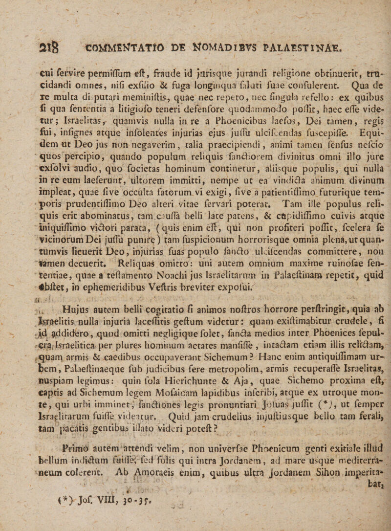 cui fervire permitium eft, fraude id Jurisque jurandi religione obtinuerit, tru¬ cidandi omnes, nili exfiiio &amp; fuga longinqua labati fui e confuierent. Qua de xe multa di putari meminiftis, quae nec repeto, nec lingula refello: ex quibus ii qua fententia a litigiofo teneri defenlore quodammodo pofTlt, haec effe vide¬ tur; Israelitas, quamvis nulla in re a Phoenicibus laefos, Dei tamen, regis fui, inlignes atque infolentes injurias ejus julTu ulcifcendas fuscepilfe. Equi¬ dem ut Deo jus non negaverim, talia praecipiendi, animi tamen fenfus nefcio quos percipio, quando populum reliquis fandiorem divinitus omni illo jure cxfolvi audio, quo foderas hominum continetur, aliisque populis, qui nulla in re eum laeferunt, ultorem immitti, nempe ut ea vindicia animum divinum impleat, quae live occulta fatorum vi exigi, live a patientiflimo futurique tem¬ poris prudentiflimo Deo alteri vitae fervari poterat. Tam ille populus reli¬ quis erit abominatus, tam cauffa belli late patens, &amp; cftpidifSmo cuivis atque iniquidlmo vidori parata, (quis enim dl, qui non profiteri pofllt, fcelera fe vicinorum Dei juflu punire) tam fuspicionum horrorisque omnia plena, ut quan¬ tumvis licuerit Deo, injurias fuas populo fando ul dicendas committere, non tamen decuerit. Reliquas omitto: uni autem omnium maxime ruinofae fen- tentiae, quae a teftamento Noachi jus Israelitarum in Palaeftinam repetit, quid #biiet, in ephemeridibus Veftris breviter expofui. fi ' Hujus autem belli cogitatio fi animos nofiros horrore perflringit, quia ab Israelitis nulla injuria lacefiitis gefium videtur: quam exillimabitur crudele, fi addidero, quod omitti negligiquefolet, landa medios inter Phoenices fepul- cf%lsraelitica per plures hominum aetates manfifTe , intadam etiam illis relidam, quam armis &amp; caedibus occupaverant Sichemum ? Hanc enim antiquillimam ur¬ bem, Palaeftinaeque fub judicibus fere metropolim, armis recuperafie Israelitas, nuspiam legimus: quin fola Hierichunte &amp; Aja, quae Sichemo proxima eft, captis ad Sichemum legem Mofaieam lapidibus infcribi, atque ex utroque mon¬ te, qui urbi imminet, fandiones legis pronuntiari joluas jufiit (*J, ut femper Israelitarum fuiffe videicur, Quid jam crudelius injuftiusque bello tam ferali, tam pacatis gentibus iilato videri poteft ? Primo autem attendi velim, non univerfae Phoenicum genti exitiale illud bellum indidum futile, fed Tolis qui intra Jordanem, ad mare usque mediterra¬ neum colerent. Ab Amoraeis enim, quibus ultra Jordanem Sihon imperita* batj