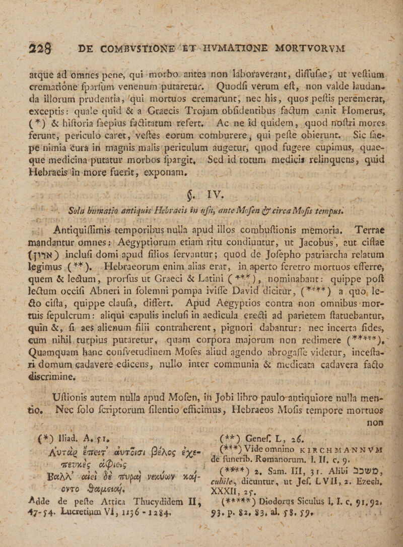 atque ad omnes pene, qui morbo antea non laboraverant, diffufaey ut vedium crematione fparfum venenum putaretur. Quodfi verum ed, non valde laudan¬ da illorum prudentia, qui mortuos cremarunt, nec his, quos pellis peremerat, exceptis: quale quid &amp; a Graecis Trojam oblidentibus facium canit Homerus, (*) &amp; hiftoria laepius faditatum refert. Ac ne id quidem, quod nodri mores ferunt, periculo caret, itedes eorum comburere, qui pede obierunt. Sic fae- pe nimia Cura in magnis malis periculum augetur, quod fugere cupimus, quae¬ que medicina putatur morbos Ipargic* Sed id totum medicis relinquens, quid Hebraeis in more fuerit, exponam. §• IV. Sola humatio antiquis Hebraeis in uja, ante Mofen &amp; circa Mojts tempus. AntiquiHimis temporibus nulla apud illos combudionis memoria. Terrae mandantur omnes,: Aegyptiorum etiam ritu condiuntur, ut Jacobus, aut eidae tiw) inclufi domi apud filios fervantur; quod de jofepho patriarcha relatum legimus (**). Hebraeorum enim alias erat, in aperto feretro mortuos efferre, quem &amp; leeham, prorfus ut Graeci &amp; Latini (+**), nominabant: quippe pod ledum occifi Abneri in folemni pompa iviffe David dicitur, (****) a quo le¬ do eida, quippe claufa, differt. Apud Aegyptios contra non omnibus mor¬ tuis fepulcrum: aliqui capulis incluli in aedicula eredi ad parietem datuebantur, quin Sc, ii aes alienum filii contraherent, pignori dabantur: nec incerta fides, eum nihil turpius putaretur, quam corpora majorum non redimere (*****), Quamquam hanc confvetudinem Mofes aliud agendo abrogaffe videtur, in ce da¬ ri domum cadavere edicens, nullo inter communia Si medicata cadavera fado discrimine. Udionis autem nulla apud Mofen, in Jobi libro paulo antiquiore nulla men¬ tio. Nec folo fcnptorum filentio efficimus, Hebraeos Molis tempore mortuos A non ii Adde de pefte Attica Thucydidem II, (*****') Diodorus Siculus lf I. c« 91.92» 47-;4. Lucretium Vi, 1136 -1284, P* 82. 83&lt;'al« S8» S9* *) Iliad. A. fi. Avrdg htetr dvTorn flsAcg £%*• 'tfevyJg d(pLcdq B&amp;AX’ is rfvpctj veuvoov nctq- OVTO uctq* (**) Genef. L, 26. (***) Vide omnino kirchmannvM de fimerib. Romanorum. 1. If. c. 9. (****) 2. Sam. III, 3 r. Alibi cubile, dicuntur, ut Jef. LVII, 2. Ezeeh. XXXII, 2f.