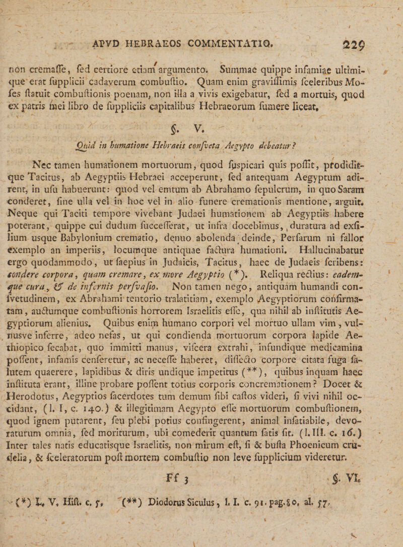 229 non crema (Te, fed certiore etiam argumento. Summae quippe infamiae ultimi¬ que erat fupplicii cadaverum combufUo. Quam enim graviflimis fceleribus Mo- fes (latuit combuftionis poenam, non illa a vivis exigebatur, fed a mortuis, quod ex patris mei libro de fuppliciis capitalibus Hebraeorum fumere liceat, $. v. Otiid in humatione Hebraeis confieta Aegypto debeatur? - I / ,; ' , '' I f ' Nec tamen humationem mortuorum, quod fpspicari quis poffit, prodidit» que Tacitus, ab Aegyptiis Hebraei acceperunt, fed antequam Aegyptum adi¬ rent, in ufii habuerunt: quod vel em tum ab Abrahamo fepulcrum, in quoSaram conderet, fine ulla vel in hoc vel in alio funere cremationis mentione, arguit* Neque qui Taciti tempore vivebant Judaei humationem ab Aegyptiis habere poterant, quippe cui dudum fuccefferat, ut infra docebimus, 5duratura ad exfi- lium usque Babylonium crematio, denuo abolenda; deinde, Perfarum ni fallor exemplo an imperiis, locumque antiquae fadura humationi. Hallucinabatur ergo quodammodo, ut faepius in Judaicis, Tacitus, haec de Judaeis fcribens: tondere corpora, quam cremare, ex more Aegyptio (* ). Reliqua redius: eadem- que cura, &amp; de infernis perfvafio. Non tamen nego, antiquam humandi con- fvetudinem, ex Abrahami tentorio tralatitiam, exemplo Aegyptiorum confirma¬ tam, audumque combuftionis horrorem Israelitis elfe, qua nihil ab infiitutis Ae¬ gyptiorum alienius. Quibus enim humano corpori vel mortuo ullam vim , vul- nusve inferre, adeo nefas, ut qui condienda mortuorum corpora Japide Ae¬ thiopico fecabnt, quo immitti manus, vifcera extrahi, infundique medicamina polfent, infamis cenferetur, ac necefle haberet, difiedo corpore citata fuga fa- lutem quaerere, lapidibus &amp; diris undique impetitus (**), quibus inquam haec infiituta erant, illine probare poflent totius corporis concremationem? Docet &amp; Herodotus, Aegyptios facerdotes tum demum (ibi caftos videri, fi vivi nihil oc¬ cidant, (1. I, c, 140.) &amp; illegitimam Aegypto ede mortuorum combuftionem, quod ignem putarent, feu plebi potius confingerent, animal infatiabile, devo¬ raturum omnia, fed moriturum, ubi comederit quantum fatis fit. (1. III, c. \6,) Inter tales natis educatisque Israelitis, non mirum eft, fi &amp; bufta Phoenicum cru¬ delia, &amp; fceleratorum poft mortem combufiio non leve fupplicium videretur. Ff 3 vi