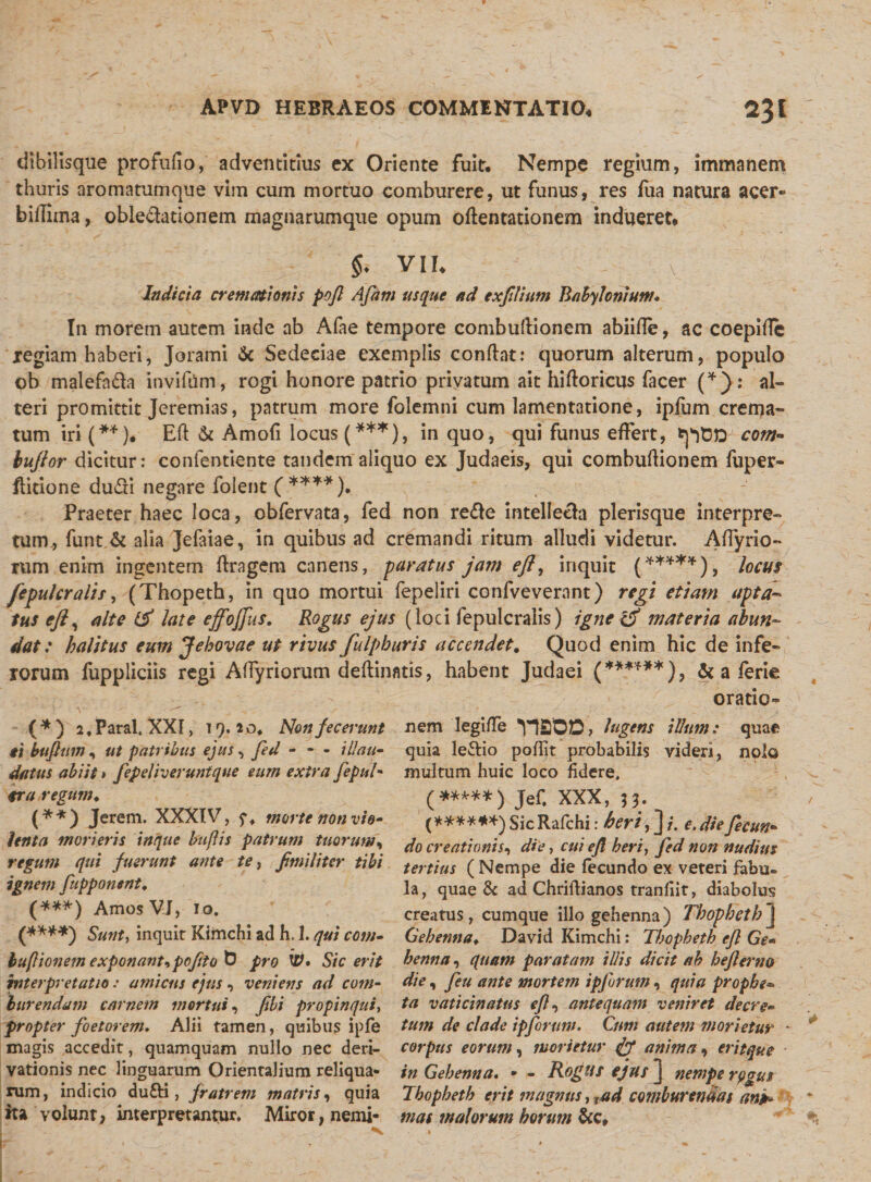 dibilisque profufio, adventicius ex Oriente fuit. Nempe regium, immanem thuris aromatumque vim cum mortuo comburere, ut funus, res fiia natura acer- bifTima, oble&amp;ationem magnarumque opum oflentationem indueret* $. VII, v Indicia cremationis pojl Afam usque ad exfilitm Babylonium* In morem autem inde ab Afae tempore combuftionem abiifle, ac coepifle xegiam haberi, Jorami Sc Sedeciae exemplis conflat: quorum alterum, populo ob malefnda invifiim, rogi honore patrio privatum ait hifloricus facer (*): al¬ teri promittit Jeremias, patrum more foiemni cum lamentatione, ipfum crema¬ tum iri (**). Efl &amp; Amofi locus (***), in quo, qui funus effert, tptDD co?n- buflor dicitur: confentiente tandem aliquo ex Judaeis, qui combuflionem fuper- flitione du&amp;i negare folent ( ****). Praeter haec loca, obfervata, fed non refte intellecto plerisque interpre¬ tum, funt &amp; alia Jefaiae, in quibus ad cremandi ritum alludi videtur. Affyrio- rum enim ingentem flragem canens, paratus jam efl, inquit (*****), locus fepulcralis, (Thopeth, in quo mortui fepeliri confveverant) regi etiam apta¬ tus efl, alte &amp; late effojfus. Rogus ejus (loci fepulcralis) igne &amp; materia abun¬ dat: halitus eum Jehovae ut rivus fuIpburis accendet. Quod enim hic de infe¬ rorum fuppliciis regi Affyriorum deflinatis, habent Judaei (******), &amp; a ierie oratio- ( * ) 2, Paral. XXI, 19.20* Non fecerunt ti buflum , ut patribus ejus, fed - - - illati- datus abiit &gt; fepeliveruntque eum extra fepul• era regum* (**) Jerem. XXXIV, f* morte non vio¬ lenta morieris inque bujlis patrum tuorum, regum qui fuerunt ante te, fimiliter tibi ignem fupponent* (***) AmosVJ, io. (****} Sunt, inquit Kimchi ad h. 1. qui com- huftionem exponantipofito G pro W* Sic erit interpretatio: amicus ejus, veniens ad com¬ burendam carnem mortui, fili propinqui, propter foetorem. Alii tamen, quibus ipfe magis accedit, quamquam nullo nec deri¬ vationis nec linguarum Orientalium reliqua* rum, indicio dufti, fratrem matris, quia ita volunt, interpretantur. Miror, nemi¬ nem legiffe V1SOD, lugens illum: quae quia le&amp;io poffit probabilis videri, nolo multum huic loco fidere. (*****) Jef, XXX, j*. (****,*)SicRafchi: heri,] i. e,diefecutt- do creationis, die, cui efl heri, fed non nudius tertius (Nempe die fecundo ex veteri fabu. Ia, quae &amp; ad Chriflianos tranfiit, diabolus creatus, cumque illo gehenna) Thopheth] Gehenna♦ David Kimchi: Thopheth efl Ge¬ henna , quam paratam illis dicit ah hefierno die, fieu ante mortem ipfurum, quia prophe- ta vaticinatus efl, antequam veniret decre¬ tum de clade ipferum. Cum autem morietur * corpus eorum, morietur anima, erit que in Gehenna. - - Rogus ejus J nempe rogus Thopheth erit magnus, xad comburendas anp* mas malorum borum &amp;c.