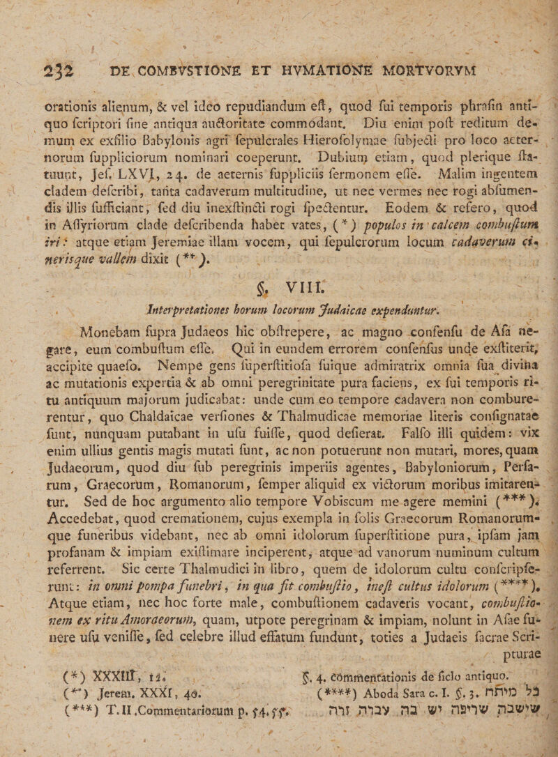 orationis alienum, &amp; vel ideo repudiandum ed, quod fui temporis phrofin anti¬ quo fcriptori fine antiqua au&amp;oritatc commddant. Diu enim pod reditum de* mum ex exfillo Babylonis agri' fepulcrales Hierofolymae fubjedi pro loco aeter¬ norum fuppliciorum nominari coeperunt. Dubium edam, quod plerique fta- tuunt, JebLXVl, 24. de aeternis fuppliciis Termonem ede. Malim ingentem cladem deferibi, tanta cadaverum multitudine, ut nec vermes nec rogi abfutnen- dis illis diffidant; fed diu inexdinfti rogi Ipedentur. Eodem &amp; refero, quod in Affiyriorum clade deferibenda habet vates, (*) populos in calcem comhu/lum iri: atque etiam Jeremiae illam vocem, qui fepulcrorurn locum cadaverum d* nertsque vallem dixit (**}. $, VIII. Interpretationes horum locorum Judaicae expenduntur. Monebam iupra Judaeos hic obdrepere, ac magno confenfu de Aia ne¬ gare, eum combudum ede, Qui in eundem errorem confenfus unde exditerit, accipite quaefo. Nempe gens ffiperditiofa fuique admiratrix omnia Tua divina ac mutationis experda &amp; ab omni peregrinitate pura faciens, ex fui temporis th tu antiquum majorum judicabat: unde cum eo tempore cadavera non combure¬ rentur, quo Chaldaicae verdones &amp; Thalmudicae memoriae literis condgnatae funt, nunquam putabant in ufu fuiffe, quod dederat, Falfo illi quidem: vix enim ullius gentis magis mutati funt, ac non potuerunt non mutari, mores, quam Judaeorum, quod diu fub peregrinis imperiis agentes, Babyloniorum, Perfa- rum, Graecorum, Romanorum, femper aliquid ex vidlorum moribus imitaren¬ tur. Sed de hoc argumento alio tempore Vobiscum me agere memini (***)&lt; Accedebat, quod cremationem, cujus exempla in Dolis Graecorum Romanorum- que funeribus videbant, nec ab omni idolorum diperfticione pura, ipfam jam profanam &amp; impiam exidimare inciperent, atque ad vanorum numinum cultum refertent. Sic certe Thalmudici in libro, quem de idolorum cultu confcripfe- runt: in omni pompa funebri, in qua fit combufiio, meji cultus idolorum (****), Atque etiam, nec hoc forte male, combudionem cadaveris vocant, combufitio• nem ex ritu Amoraeorwli, quam, utpote peregrinam &amp; impiam, nolunt in Aiae fu¬ nere ufu veniffe, fed celebre illud effatum fundunt, toties a Judaeis facrae Scri¬ pturae (*) XXXUt, til §. 4. Commentationis de ficlo antiquo. (*D Jereto. XXXr, 40. (****) Aboda Sara c. I. §. 3. nfWD {***) T.II .Commentariorum p. f4*ff. mi 'n^V W nsnv