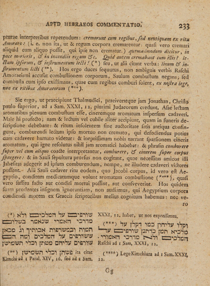 pturae interpretibus repetendum: cremarunt cum regibus ,fed neutiquam ex ritu Amoraec: (i. e. non ita, ut &amp; regum corpora cremarentur; quafi vero cremari aliquid cum aliquo poffit, qui ipie non crematur.) quemadmodum dicitur, in face morieris, &amp; in incendiis regum 15 c. Quid autem cremabant cum illis ? le- dium ipforum, inftrumentum ledi i ! (*) feu, ut alii citant verba: linum &amp; in* frumentum ledi (**). Hos ergo duces fequutus, non ambiguis verbis Rafchi Amoraeismi accufat combudionem corporum, Saulum combudum negans; fed combuda cum ipfo exidimans, quae cum regibus comburi foient, ex nojlra legef non ex ritibus Amor ac orum (***). Sic ergo, ut praecipiunt Thalmudici, praeiveratque }am Jonathan, Chrifto paulo fuperior, ad i Sani, XXXI, plurimi Judaeorum credunt, Afae ledum aromatibus plenum combudum ede, cineremque aromatum infperfum cadaveri. Male hi profe&amp;o; nam &amp; Ie&amp;um vel cubile aliter accipiunt, quam in funeris de- feriptione debebant: &amp; ritum.-infolentem fine auftoritate fatis'antiqua confin¬ gunt, comburendi ledlum ipfo mortuo non cremato, qui defodiendus potius cum cadavere humato videtur: &amp; ineptiffimam nobis narrant fparfionem cineris aromatum, qui igne refolutus nihil jam aromatici habebat: &amp; phrafin comburere fuper vel cum aliquo coadle interpretantur, comburere, &amp; cinerem fuper corpus fpargerc: &amp; in Sauli fepultura prorfus non cogitant, qune neceflitas amicos ilii Jahefitas adegerit adipfum comburendum, nempe, ne illudere cadaveri vi&amp;ores pudent. Alii Sauli cadaver ritu eodem, quo Jacobi/-corpus, id vero eft Ae¬ gyptio, conditum medicatumque volunt aromatum combudione (****)i, quafi vero diffitu fa&amp;o aut condiri mortui pofiint, aut confveverint. Hos quidem luam prodentes in (ignem ignorantiam, non audiamus, qui Aegyptium corpora condiendi morem ex Graecis feriptoribus melius cognitum habemus: nec ve¬ ro c*) nVi ca-oSort by oninw EraVwS nDNJti; nEXn *OVID poc h ^jvdn msnmn nvn an nen tsn hv crsmw 'LD') jnioD on^Sy D^srnw {**) ptwotpn ^ar\ ita citat Kimchi ad j Paral, XIV, 16. fed ad 2 Sam, XXXI, 12, habet, pt nos expreffimus, &lt;***) hv fSpn idd pirSy «iSpi tza-finY» pmo ron . ■'■Yiasn otid sxVi calori Rafchi ad 1 Sam. XXXI, i,. ' (****) LegeKimcliiura ad i Sam. XXXI, ia. .