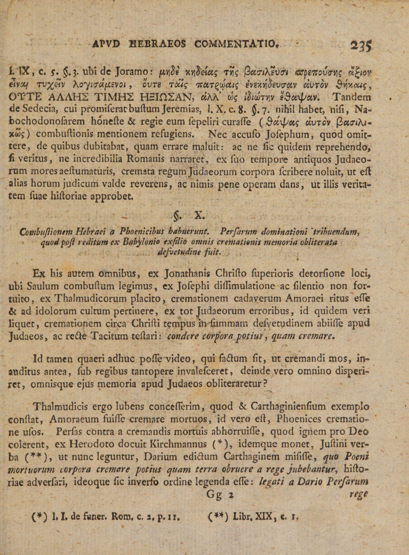 f. IX, c. g. §.3. ubi de Joramo: pyde KYiUftctg ryg ftawAevtri &lt;srp27rovevjg tLtm &amp;V&amp;I TTJ%g?V XG^i7cl(MVOl , OVTS TOUq ItCtTQOOCUq SVekySsVtTCiV civrov 3'YlKCtig, OTTE AAAH2 TIMH2 H5IH2AN, «AA’ cog ihmry eSotipctv. Tandem deSedecia, cui promiferatbudum Jeremias, 1. X, c. 8. §, 7. nihil habet, 'niii, Na- bochodonofarem honede &amp; regie eum fepeliri curade ( &amp;&lt;zipag uvtov @cc?iAi~ TiSg) combudionis mentionem refugiens. Nec accufo Jofephum, quod omit¬ tere, de quibus dubitabat, quam errare maluit: ac ne fic quidem reprehendo, £ veritus, ne incredibilia Romanis narraret, exiuo tempore antiquos Judaeo¬ rum mores aeihimaturis, cremata regum Judaeorum corpora fcribere noluit, ut eft alias horum judicum valde reverens, ac nimis pene operam dans, ut iliis verita¬ tem fuae hidoriae approbet. §. X. Combujiionem Hebraei a Phoenicibus habuerunt. Perfarum dominationi 'tribuendum, quod pofl reditum ex Babylonio exfilio omnis cremationis memoria obiit er at a defvetudine fuit. ♦ - - # - % ■ Ex his autem omnibus, ex Jonathanis Chrido iuperioris detorfione loci, ubi Saulum combudum legimus, cx Jofephi diilimulatione ac filentio non for¬ tuito , ex Thalmudicorum placito, cremationem cadaverum Amoraei ritus ede &amp; ad idolorum cultum pertinere, ex tot Judaeorum erroribus, id quidem veri liquet, cremationem circa Chriili tempus inTummam defvetudinem abiifie apud Judaeos, ac re&amp;e Tacitum teli ari: condere corpora potius, quam cremare. Id tamen quaeri adhuc pode video, qui fadum iit, ut cremandi mos, in¬ auditus antea, fub regibus tantopere invalefeeret, deinde vero omnino disperi- rct, omnisque ejus memoria apud Judaeos obliteraretur ? Thalmudicis ergo lubens conceflerim, quod &amp; Carthaginiendum exemplo condat, Amoraeum fuifle cremare mortuos, id vero ed, Phoenices crematio-» ne ufos. Perfas contra a cremandis mortuis abhorruide, quod ignem pro Deo colerent, ex Herodoto docuit Kirchmannus (*), idemque monet, Judini ver¬ ba (**), ut nunc leguntur, Darium edidum Carthaginem midde, quo Poeni mortuorum corpora cremare potius quam terra obruere a rege jubebantur, hido¬ riae adverfari, ideoque iic inverfo ordine legenda ede: legati a Dario Perfarum Gg % (*) 1« I. de fwner. Rom, c. 2, p. u. {**) Libr* XIX3 e. i.