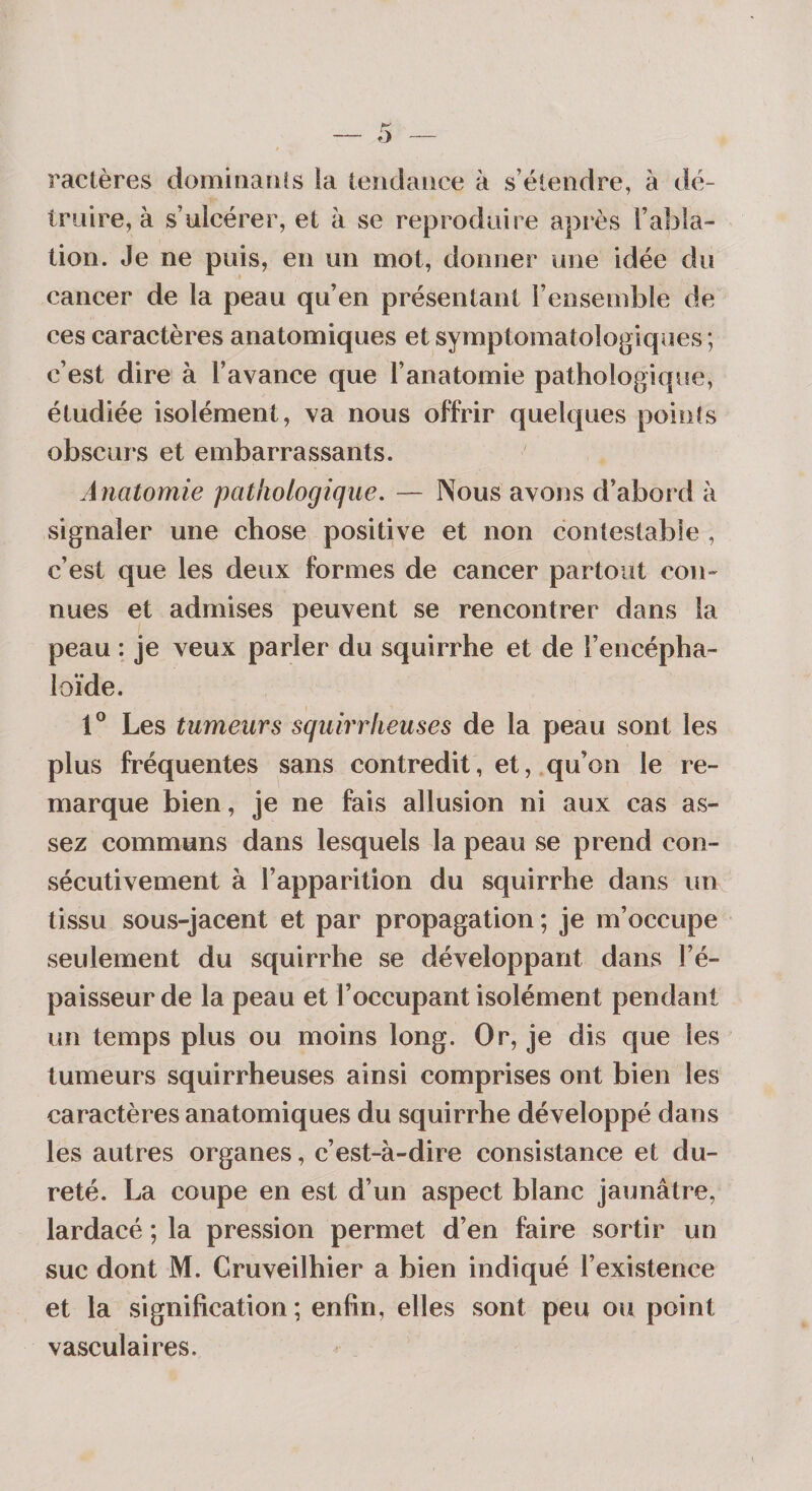 ractères dominaiiîs ia tendance à s’étendre, à dé¬ truire, à s’ulcérer, et à se reproduire api*ès l’abla¬ tion. Je ne puis, en un mot, donner une idée du cancer de la peau qu’en présentant l’ensemble de ces caractères anatomiques et symptomatologiques ; c’est dire à l’avance que l’anatomie pathologique, étudiée isolément, va nous offrir quelques poinîs obscurs et embarrassants. Anatomie pathologique. — Nous avons d’abord à signaler une chose positive et non contestable , c’est que les deux formes de cancer partout con¬ nues et admises peuvent se rencontrer dans la peau : je veux parler du squirrhe et de l’encépha- loïde. 1® Les tumeurs squirrheuses de la peau sont les plus fréquentes sans contredit, et, qu’on le re¬ marque bien, je ne fais allusion ni aux cas as¬ sez communs dans lesquels la peau se prend con¬ sécutivement à l’apparition du squirrhe dans un tissu sous-jacent et par propagation ; je m’occupe seulement du squirrhe se développant dans l’é¬ paisseur de la peau et l’occupant isolément pendant un temps plus ou moins long. Or, je dis que les tumeurs squirrheuses ainsi comprises ont bien les caractères anatomiques du squirrhe développé dans les autres organes, c’est-à-dire consistance et du¬ reté. La coupe en est d’un aspect blanc jaunâtre, lardacé ; la pression permet d’en faire sortir un suc dont M. Cruveilhier a bien indiqué l’existence et la signification; enfin, elles sont peu ou point vasculaires.
