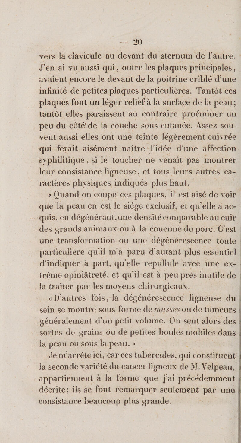 vers la clavicule au devant du sternum de l’autre. J’en ai vu aussi qui, outre les plaques principales, avaient encore le devant de la poitrine criblé d’une infinité de petites plaques particulières. Tantôt ces plaques font un léger relief à la surface de la peau ; tantôt elles paraissent au contraire proéminer un peu du côté' de la couche sous-cutanée. Assez sou¬ vent aussi elles ont une teinte légèrement cuivrée qui ferait aisément naître l’idée d’une affection syphilitique, si le toucher ne venait pas montrer leur consistance ligneuse, et tous leurs autres ca¬ ractères physiques indiqués plus haut. G Quand on coupe ces plaques, il est aisé de voir que la peau en est le siège exclusif, et qu’elle a ac¬ quis, en dégénérant, une densité comparable au cuir des grands animaux ou à la couenne du porc. C’est une transformation ou une dégénérescence toute particulière qu’il m’a paru d’autant plus essentiel d’indiquer à part, qu’elle repullule avec une ex¬ trême opiniâtreté, et qu’il est à peu près inutile de : la traiter par les moyens chirurgicaux. «D’autres fois, la dégénérescence ligneuse du i sein se montre sous forme de masses ou de tumeurs généralement d’un petit volume. On sent alors des i sortes de grains ou de petites boules mobiles dans j la peau ou sous la peau. » Je m’arrête ici, car ces tubercules, qui constituent | la seconde variété du cancer ligneux de M, Velpeau, i appartiennent à la forme que j’ai précédemment i décrite; ils se font remarquer seulement par une consistance beaucoup plus grande.