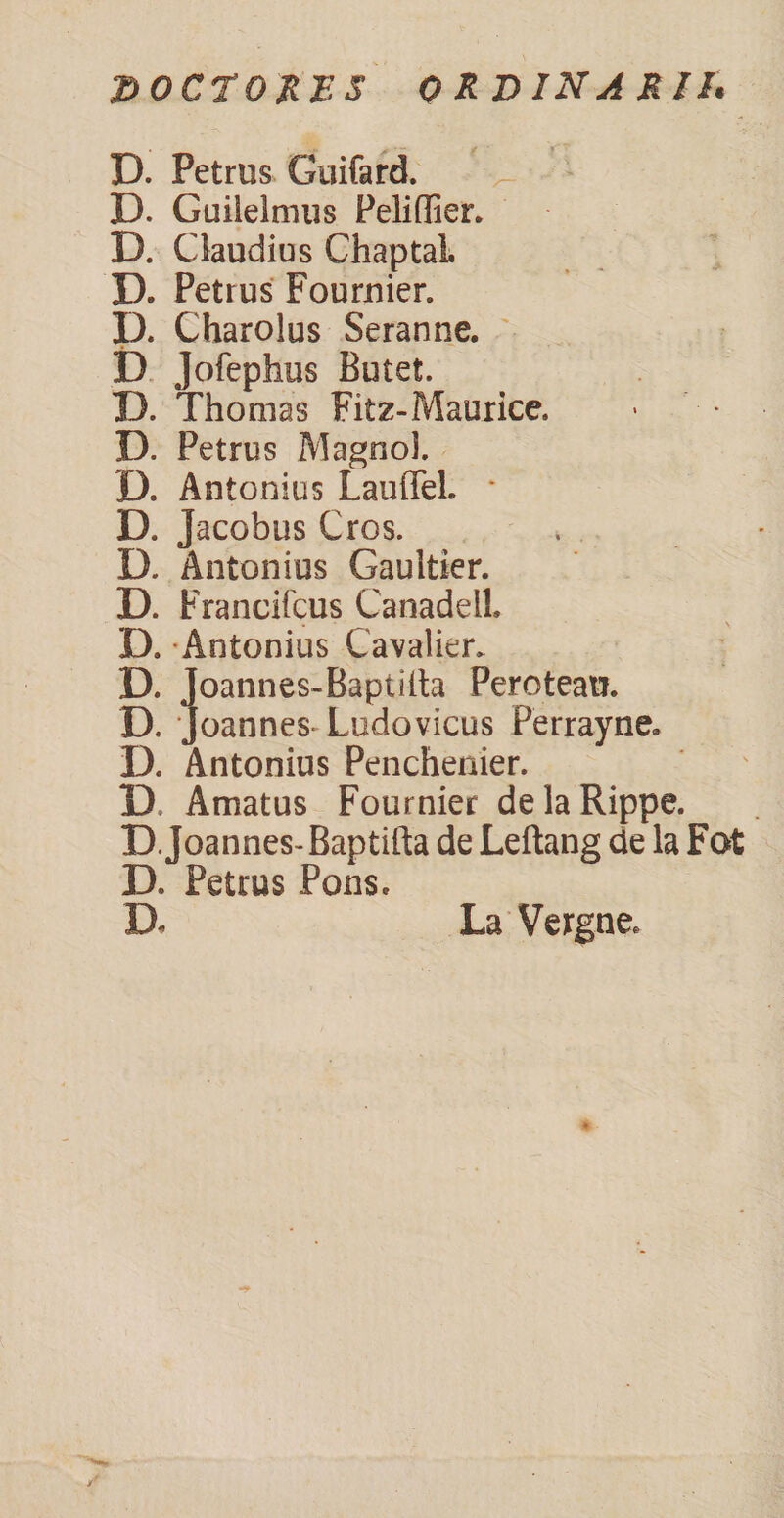 DOCTO RE 5 ORDINARII* D. Petrus Guifard. D. Guilelmus Peliffier. D. Claudius Chaptal. D. Petrus Fournier. D. Charolus Seranne. D Jofephus Butet. D. Thonias Fitz-Maurice. > D. Petrus Magno!. D. Antonius Lauffel. * D. Jacobus Cros. D. Antonius Gauitier. D. Francifcus CanadelL D. Antonius Cavalier, D. Joannes-Bapiilta Peroteati. D. Joannes Ludovicus Perrayne. D. Antonius Penchenier. D Amatus Fournier delaRippe. D. Joannes- Baptifta de Leftang de la Fot D. Petrus Pons. D. La Vergne,