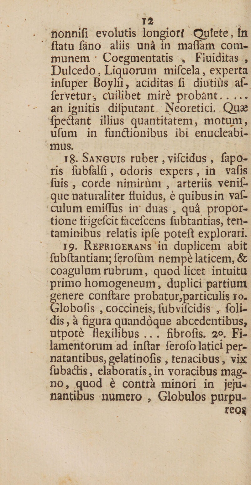 nonnifl evolutis longiorf Quiete, in flatu fano aliis una in maflam com¬ munem * Coegmentatis , Fiuiditas , Dulcedo, Liquorum mifcela, experta infuper Boylii, aciditas fi diutius af- fervetur, cuilibet mire probant. an ignitis difputant Neoretici. Quae fpedtant illius quantitatem, motum, ufum in funftionibus ibi enucleabi¬ mus. 18. Sanguis ruber , vifcidus , fapo- ris fubfalfi, odoris expers, in vafis fuis , corde nimirum , arteriis venif- que naturaliter fluidus, e quibus in vaf- culum emiQTus in duas , qua propor¬ tione frigefcitfacefcens fubtantias, ten¬ taminibus relatis ipfe poteft explorari. 19. Refrigerans in duplicem abit fubftantiam; ferofum nempe laticem, &amp; coagulum rubrum, quod licet intuitu primo homogeneum, duplici partium genere conflare probatur,particulis 10. Globofis , coccineis, fubvifcidis , foli- dis, a figura quandoque abcedentibus, utpote flexilibus ... fibrofis. 2°, Fi¬ lamentorum ad inftar ferofo latici per- natantibus,gelatinofis , tenacibus, vix fubadlis, elaboratis , in voracibus mag¬ no, quod e contra minori in jeju¬ nantibus numero , Globulos purpu¬ reos
