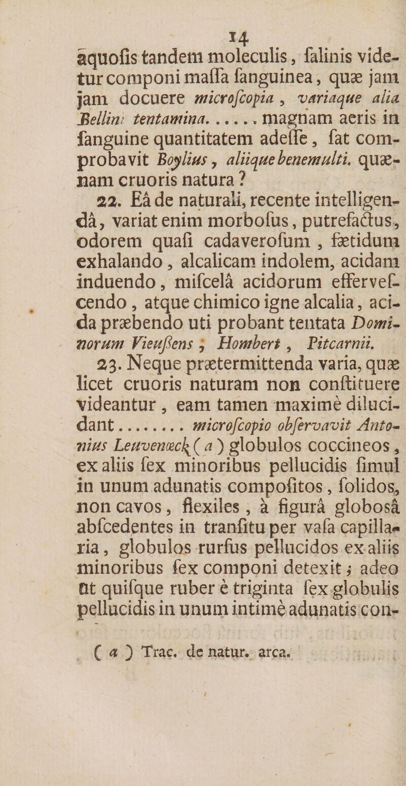 f4 aquofis tandem moleculis, lalinis vide¬ tur componi maffa fanguinea, quae jam jam docuere microscopia , variaque alia Bellini tentamina.. magnam aeris in fanguine quantitatem adeffe, fat com¬ probavit Boylitis 7 aliique benemulti. quae- nam cruoris natura ? 22. Ea de naturali, recente intelligen- da, variat enim morbofus, putrefadus, odorem quafi cadaverofum , fetidum exhalando, alcalicam indolem, acidam induendo, mifcela acidorum effervet cendo , atque chimico igne alcalia, aci¬ da praebendo uti probant tentata Domi¬ norum Vieufiens 7 Hombert, Pitcarnii. 23. Neque praetermittenda varia, quae licet cruoris naturam non conftifuere videantur , eam tamen maxime diluci¬ dant .. microfcopio obfervavit Anto¬ nius Leuvenoec!{( a ) globulos coccineos , ex aliis fex minoribus pellucidis fimul in unum adunatis compofitos, folidos, non cavos, flexiles, a figura globosa abfcedentes in tranfitu per vafa capilla¬ ria , globulos rurfus pellucidos ex aliis minoribus fex componi detexit,- adeo Ot quifque ruber e triginta fex globulis pellucidis in unum intime adunatis con- ( a ) Trac, de natur, arca.