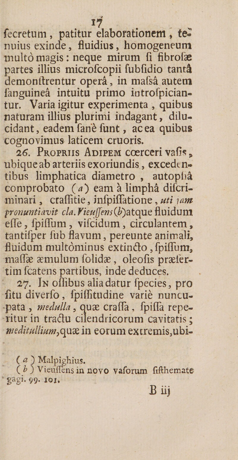* 17 fecretum , patitur elaborationem , te- nuius exinde , fluidius, homogeneum multo magis: neque mirum fi fibrofae partes illius microfcopii fubfidio tanti demonftrentur opera, in mafsa autem fanguinea intuitu primo introfpician- tur. Varia igitur experimenta , quibus naturam illius plurimi indagant, dilu¬ cidant , eadem fan£ funt, ac ea quibus cognovimus laticem cruoris. 26. Propriis Adipem coerceri vafis * ubique ab arteriis exoriundis, exceden¬ tibus limphatica diametro , autopba comprobato (a) eam a limpha diferi- minari , crafiitie, mfpifiatione, uti nw pronuntiavit cla. VieulJens(b)atq\ie fluidum efie, fpiflum, vifeidum, circulantem, tantifper fub flavum, pereunte animali, fluidum multdminus extindo, fpiffum, maflae aemulum folidae, oleofis praeler- tim fcatens partibus, inde deduces. 27. In oflibus alia datur fpecies, pro fitu diverfo, fpifiitudine varie nuncu¬ pata , medulla, quae crafia, fpifla repe- ritur in tradu cilendricorum cavitatis; meditullium,quae in eorum extremis,ubi- C a 3 Malpighius. ( b ) Vieuffens in novo vaforum fifthemate gagi. 99. 101.