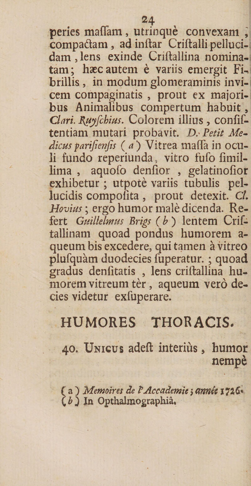 peries mafTam, utrinque convexam , compadtam, adinftar Criftalli pelluci¬ dam, lens exinde Criftallina nomina¬ tam; haec autem e variis emergit Fu brillis , in modum glomeraminis invi¬ cem compaginatis 5 prout ex majori¬ bus Animalibus compertum habuit a Clari. Ruyfchius. Colorem illius , confif- tentiam mutari probavit. D. Petit Me- dicusparijienfa (a) Vitrea mafTa in ocu¬ li fundo reperiunda, vitro fufo fimil- lima , aquofo denfior , gelatinofior exhibetur; utpote variis tubulis pel¬ lucidis compofita , prout detexit. C/. Hovius; ergo humor male dicenda. Re¬ fert Guillelmus Brigs (b) lentem Crif- tallinam quoad pondus humorem a- queum bis excedere, qui tamen a vitreo plufquam duodecies fuperatur. ; quoad gradus denfitatis , lens criftallina hu¬ morem vitreum ter, aqueum vero de¬ cies videtur exfuperare. HUMORES THORACIS. 40. XJnicus adeft interius 5 humor nempe ( a ) Memoires de VAcc ademit j cmnk 1726« ( b yIn Opthalmographia*