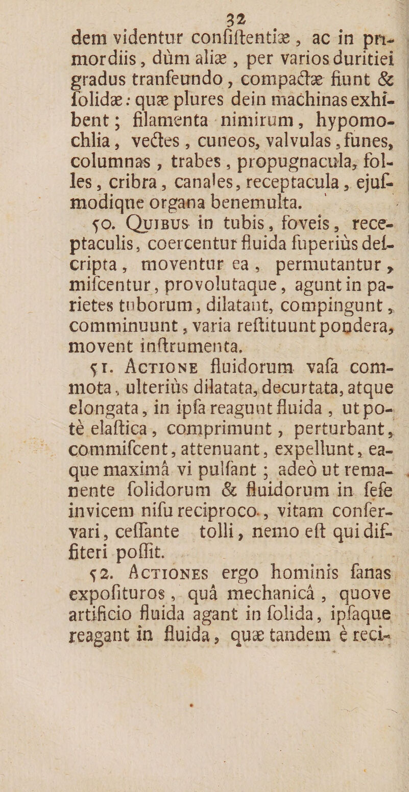 dem videntur confiftentiae, ac in pri¬ mordiis, dum alise , per varios duritiei gradus tranfeundo, compadse fiunt &amp; folidae: quae plures dein machinas exhi¬ bent ; filamenta nimirum, hypomo- chlia, veftes, cuneos, valvulas 3 funes, columnas , trabes , propugnacula, fol¬ les, cribra, canales, receptacula, ejuf- modiqne organa benemulta. yo. Quibus in tubis, foveis, rece¬ ptaculis, coercentur fluida fuperiusdei- cripta , moventur ea , permutantur r mifcentur, provolutaque, agunt in pa¬ rietes tuborum, dilatant, compingunt, comminuunt, varia reftituunt pondera, movent inftrumenta. y i. Actione fluidorum vafa com¬ mota, ulterius dilatata, decurtata, atque elongata, in ipfa reagunt fluida , ut po¬ te elaftica, comprimunt, perturbant, commifcent,attenuant, expellunt, ea- que maxima vi pulfant; adeo ut rema¬ nente folidorum &amp; fluidorum in fefe invicem nifu reciproco., vitam confer- vari, cefifante tolli, nemo eft qui dif¬ fiteri poffit. y2. Actiones ergo hominis fanas expofituros, qua mechanica , quove artificio fluida agant in folida, ipfaque reagant in fluida, quae tandem e reci-