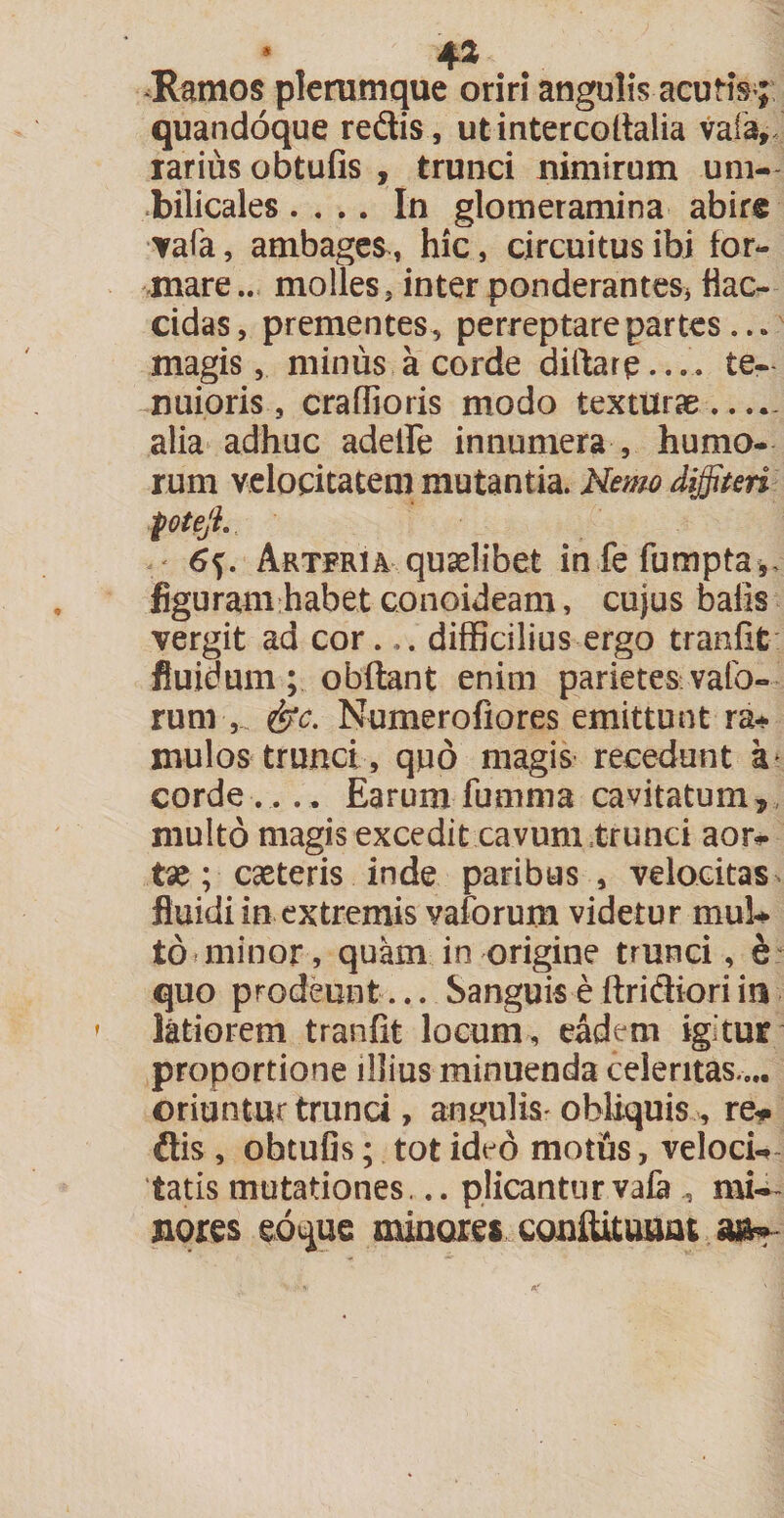 Ramos plerumque oriri angulis acutis ; quandoque redis, utintercodalia vafa, rarius obtufis , trunci nimirum um¬ bilicales .... In glomeramina abire vafa, ambages, hic, circuitus ibi for¬ mare.. molles, inter ponderantes* flac¬ cidas, prementes, perreptare partes... magis, minus a corde diftarp...'. te¬ nuioris, craflioris modo texturae..... alia adhuc adede innumera , humo¬ rum velocitatem mutantia. Nemo diffiteri foteji. < Artfria quaelibet in fefumpta,. figuram habet conoideam, cujus bafis vergit ad cor... difficilius ergo tranfit fluidum; obdant enim parietes valb- rum ,. &amp;c. Numerofiores emittunt ra¬ mulos trunci, quo magis recedunt a corde.... Earum fumma cavitatum, multo magis excedit cavum trunci aor* tae; ceteris inde paribus , velocitas fluidi in extremis vaforum videtur mui to* minor, quam in origine trunci, e quo prodeunt... Sanguis e Aridiori in latiorem tranfit locum, eadem igitur proportione illius minuenda celeritas ... oriuntur trunci, angulis- obliquis , re* dis , ohtufis; tot ideo motus, veloci¬ tatis mutationes... plicantur vafa mi- jiores eoque minares condituum m*-