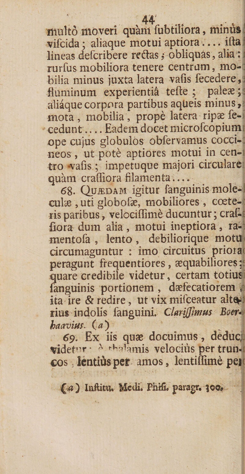 44* ., 'multo moveri quant fubtiliora, minus vifcida; aliaque motui aptiora.... ifta I lineas deficribere reflas * obliquas, alia: i rurfus mobiliora tenere centrum, mo¬ bilia minus juxta latera vafis fecedere, fluminum experienti^ tefte ; paleae;; aliaque corpora partibus aqUeis minus,! mota, mobilia, prope latera ripse fe- cedunt .. Eadem docet microfcopium; ope cujus globulos obfervamus cocci-; neos, ut pote aptiores motui in cen-i tro *vafis; impetuque majori circulare quam craffiora filamenta 68. Qjjjedam igitur fanguinis mole-! cute , uti globofse, mobiliores , coete- ris paribus, velociffime ducuntur; erat; fiora dum alia, motui ineptiora, ra- mentofa , lento, debiliorique motu circumaguntur : imo circuitus priora peragunt ftequentiores, aequabiliores;; quare credibile videtur, certam totius fanguinis portionem , daefecatiorem y ita ire &amp; redire, ut vix mifeeatur alte^ rius indolis fanguini. ClmJJimm Boer* ha avius. (a) 69. Ex iis quae docuimus, deduc;: videtor* - Calamis velocius per trun¬ cos lentius per amos, lentiffime pei {.a) Inftitu. Medi. PhHL paragr. 303«