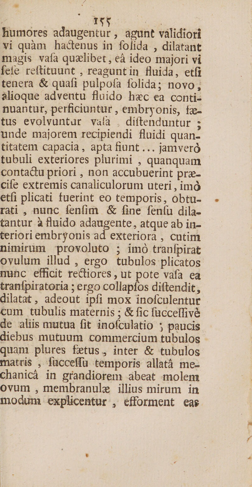 / humores adaugentur, agunt validiori vi quam hactenus in foiida , dilatant magis vafa quaelibet, ea ideo majori vi fele reitituunt , reagunt in fluida, etfi tenera & quafi pulpofa foiida; novo» alioque adventu fluido haec ea conti¬ nuantur, perficiuntur, embryonis, fe¬ tus evolvuntur vafa , diitenduntur ; unde majorem recipiendi fluidi quan¬ titatem capacia, apta fiunt... jam vero tubuli exteriores plurimi , quanquam contadu priori, non accubuerint prae- cife extremis canaliculorum uteri, imo etfi plicati fuerint eo temporis, obtu- • rati , nunc fenfitn & fine fenfu dila¬ tantur a fluido adaugente, atque ab in¬ teriori embryonis ad exteriora , cutim nimirum provoluto ; imo tranfpirat ovulum illud s ergo tubulos plicatos nunc efficit rectiores, ut pote vafa ea tranfpiratoria; ergo collapfos diftendit, dilatat, adeout ipfi mox inofculentur cum tubulis maternis; & fic fucceffive de aliis mutua fit inofculatio paucis diebus mutuum commercium tubulos quam plures fetus , inter & tubulos matris , fuccefiu temporis allata me¬ chanica in grandiorem abeat molem ovum , membranulae illius mirum in modum explicentur , efforment eas