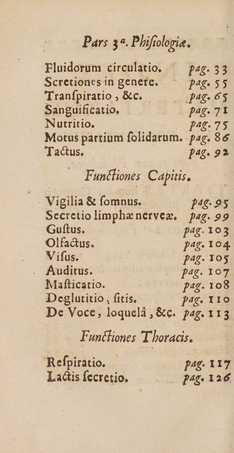 Pars 3 a. Phijiologia. Fluidorum circulatio. pag. 3 3 Scrctiones in genere. pag. 5 5 Tranfpiratio 5 &c. pag. 6^ Sanguificatio. pag. 71 Nutritio. pag. 75 Motus partium folidarum. pag. Stf Ta&us. pag. 92 Funfliones Capitis. Vigilia & fomnus. Secretio limphae nerveae. Guftus. Olfactus. Vifus. Auditus. Mafticatio. pag. 108 Deglutitio 4 ficis. pag. 11 o De Voce, loquela, &c« pag. 113 P*&'9 5 pag. 99 pag. 1 o 3 pag. X04 1 °7 Funttiones Thoracis. Refpiratio. pag. wj La&is fccretio. pag. 12