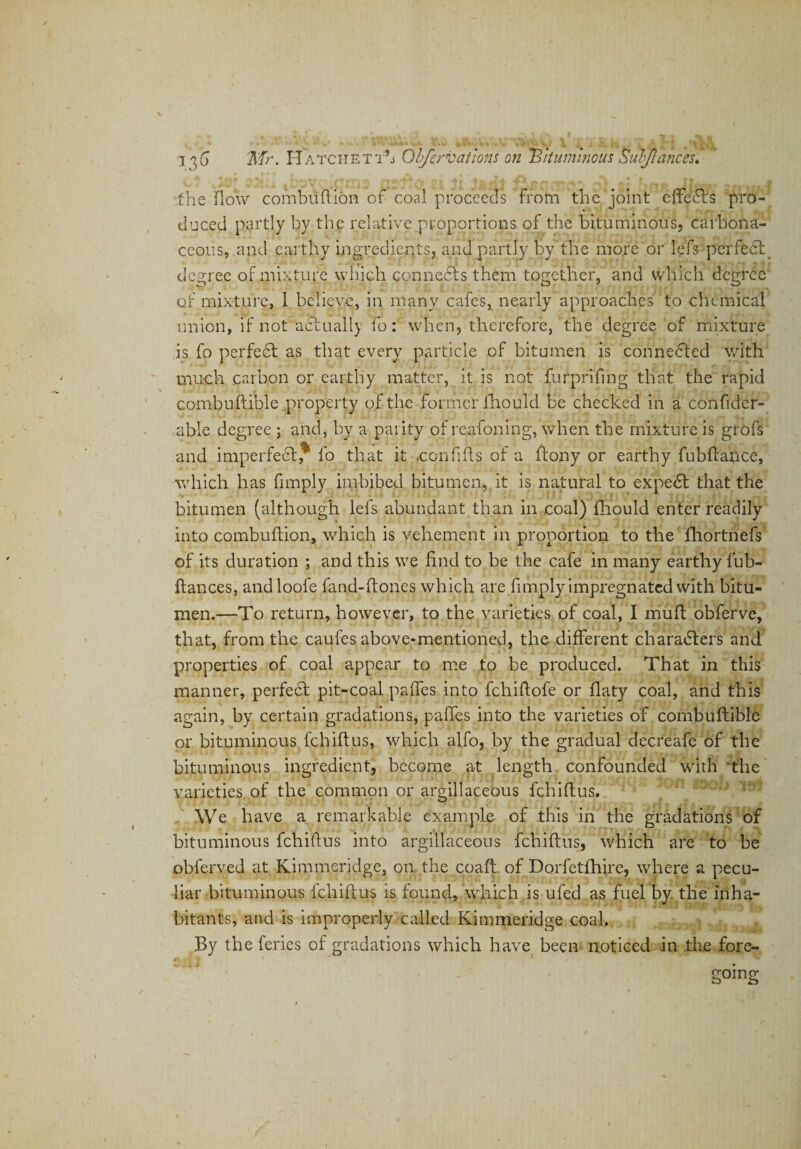 |b3YC*CilTi3 21 * j&amp; f$i ^ ^ * frrtJt 2 A the fiow combuftion of coal proceeds from the joint cffefls pro¬ duced partly by the relative proportions of the bituminous, carbona¬ ceous, and earthy ingredients, and partly by the more or lefs perfect degree of mixture which connects them together, and which degree of mixture, I believe, in many cafes, nearly approaches to chemical union, if not actually fo: when, therefore, the degree of mixture is fo perfedt as that every particle of bitumen is connected with much carbon or earthy matter, it is not furprifing that the rapid combuftible property of the former lhould be checked in a confider- able degree ; and, by a parity of reafoning, when the mixture is grofs and imperfect,* fo that it .confids of a ftony or earthy fubftance, which has (imply imbibed bitumen, it is natural to expedt that the bitumen (although lefs abundant than in coal) fhould enter readily into combuftion, which is vehement in proportion to the fhortnefs of its duration ; and this we find to be the cafe in many earthy fub- ftances, andloofe fand-ftones which are (imply impregnated with bitu¬ men.—To return, however, to the varieties of coal, I mud obferve, that, from the caufes above-mentioned, the different characters and properties of coal appear to me to be produced. That in this manner, perfect pit-coal pafies into fchiftofe or flaty coal, and this again, by certain gradations, pafies into the varieties of combuftible or bituminous fchifius, which alfo, by the gradual decreafe of the bituminous ingredient, become at length confounded with the varieties of the common or argillaceous fchifius. We have a remarkable example of this in the gradations of bituminous fchifius into argillaceous fchifius, which are to be obferved at Kimmeridge, on the coaft of Dorfetfhire, where a pecu¬ liar bituminous fchifius is found, which is ufed as fuel by the inha¬ bitants, and is improperly called Kimmeridge coal. By the feries of gradations which have been noticed in the fore¬ going