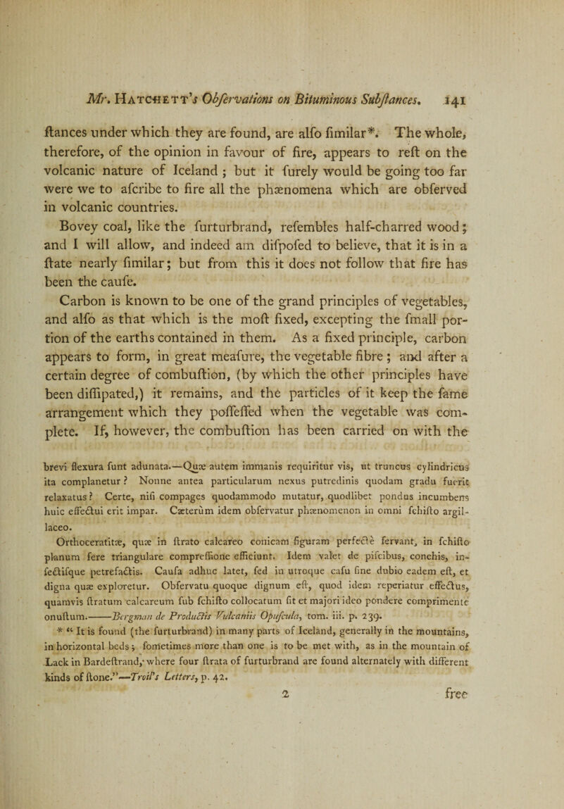 fiances under which they are found, are alfo fimilar*. The whole, therefore, of the opinion in favour of fire, appears to reft on the volcanic nature of Iceland ; but it furely would be going too far were we to afcribe to fire all the phenomena which are obferved in volcanic countries. Bovey coal, like the furturbrand, refembles half-charred wood; and I will allow, and indeed am difpofed to believe, that it is in a Hate nearly fimilar; but from this it does not follow that fire has been the caufe. Carbon is known to be one of the grand principles of vegetables, and alfo as that which is the moft fixed, excepting the fmall por¬ tion of the earths contained in them. As a fixed principle, carbon appears to form, in great meafure, the vegetable fibre ; and after a certain degree of combuftion, (by which the other principles have been diflipated,) it remains, and the particles of it keep the fame arrangement which they poffefted when the vegetable was com¬ plete. If, however, the combuftion has been carried on with the brevi flexura funt adunata.—Quoe autem immanis requiritur vis, ut truncus cylindricus ita complanetur ? Nonne antea particularum nexus putredinis quodam gradu fuerit relaxatus ? Certe, nifi compages quodammodo mutatur, quodlibet pondus incumberrs huic efte£tui erit impar. Cseterum idem obfervatur phenomenon in omni fchifto argil- laceo. Orthoceratite, quse in ftrato calcareo eonicam figurant perfetle fervant, in fchifto planum fere triangulare compreffione efficiunt. Idem valet de pifcibus, conchis, in- iedHfque petrefa£tis. Caufa adhuc latet, fed in utroque cafu fine dubio eadem eft, et digna quae exploretur. Obfervatu quoque dignum eft, quod idem reperiatur effeffus, quamvis ftratum calcareum fub fchifto collocatum fit et majori ideo pondere comprimente onuftum. .Bergman de Produciis Vulcaniis Opifcula, tom. iii. pi 239. * “ It is found (the furturbrand) in many parts of Iceland, generally in the mountains, in horizontal beds ; fometimes more than one is to be met with, as in the mountain of -Lack in Bardeftrand/where four ftrata of furturbrand are found alternately with different kinds of ftone.”—Troi/’s Letters, p. 42. 2 free