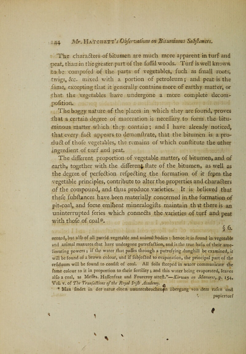 /!■ a.| Mr. Hat.c h eTT!0bferrc&amp;lions on Bituminous Stibjlcmess* The characters &lt;©f bitumen are much more apparent in turf and &lt;peat, than in th e greater part of the foflil woods. Turf is well known to be compofed of the parts of vegetables, fuck as fmall root si twigs, &amp;,c. mixed with a portion of petroleum; and peat is the fame, excepting that it generally contains more of earthy matter, or that the vegetables have undergone a more complete decom- politioiic The boggy nature of the places in which they are found, proves :tbat a certain degree of maceration is neceffary to form the bitu¬ minous matter which they contain; and I have already noticed, that every fact appears to demonftrate, that the bitumen is a pro¬ duct of thofe vegetables, the remains of which conftitute the other ingredient of turf and peat. The different proportion of vegetable matter, of bitumen, and of earth, together with the different ffate of the bitumen, as well as the degree of perfection refpeCting the formation of it frpm the vegetable principles, contribute to alter the properties and characters of the compound, and thus produce varieties. It is believed that thefe fubfiances have been materially concerned in the formation of pit-coal, and fome eminent mineralogifts maintain that there is an uninterrupted feries which connects the varieties of turf and peat with thofe of coahT § 6. vented, but atfo of all putrid vegetable and animal bodies : hence it is found in vegetable and animal manures that have undergone putrefaction, and is the true bafis of their ame¬ liorating powers j if the water that pafTes through a putrefying dunghill be examined, i.t will be found of a brown colour, and if fubjedted to evaporation, the principal part of the refiduum will be found to confift of coal. AH foils fteeped in water communicate the fame colour to it in proportion to their fertility ; and this water being evaporated, leaves alfo a coal, as Meffrs. Haffenfraz and Foureroy atteft.”—Kinvan on Manures, p. 154, Vol. v. of The Tranfaftions of the Royal Irijh Academy. ^ * Man findet in der natur einen ununterbrochen^n iiber.gang von .dem rafen und papiertorf