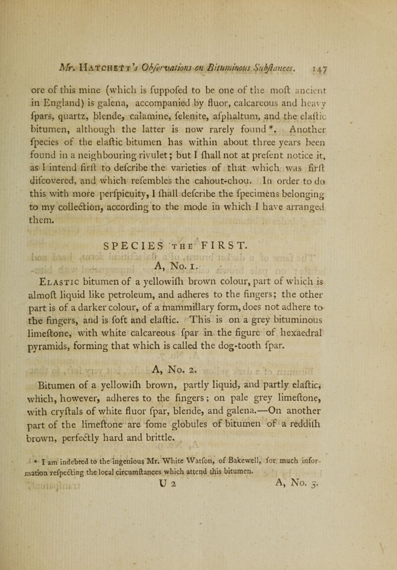 ore of this mine (which is fuppofed to be one of the mod ancient in England) is galena, accompanied by fluor, calcareous and heavy fpars, quartz, blende, calamine, felenite, afphaltum, and the elaftic bitumen, although the latter is now rarely found *. Another fpecies of the elaftic bitumen has within about three years been found in a neighbouring rivulet; but I (hall not at prefent notice it, as 1 intend firft to defcribe the varieties of that which was firft difcovered, and which refembles the cahout-chou. In order to do. this with more perfpicuity, 1 fhall defcribe the fpecimens belonging to my colledtion, according to the mode in which I have arranged them. SPECIES the FIRST. i \ rl *■ 'i 1 f i I‘ ? } * 11 » ' 1 r •' . ) t ', \ * . q - . . . . . . j, * . t y A, No. 1. Elastic bitumen of a yellowifh brown colour, part of which is almoft liquid like petroleum, and adheres to the fingers; the other part is of a darker colour, of a mammillary form, does not adhere to the fingers, and is foft and elaftic. This is on a grey bituminous limeftone, with white calcareous fpar in the figure of hexaedral pyramids, forming that which is called the dog-tooth fpar. A, No. 2. Bitumen of a yellowifh brown, partly liquid, and partly elaftic, which, however, adheres to the fingers; on pale grey limeftone, with cryftals of white fluor fpar, blende, and galena.—On another part of the limeftone are fome globules of bitumen of a reddith brown, perfectly hard and brittle. * I am indebted to the ingenious Mr. White Watfon, of Bake well, for much infor¬ mation refpedting the local circumftances which attend this bitumen. U 2 A, h* 0. y»