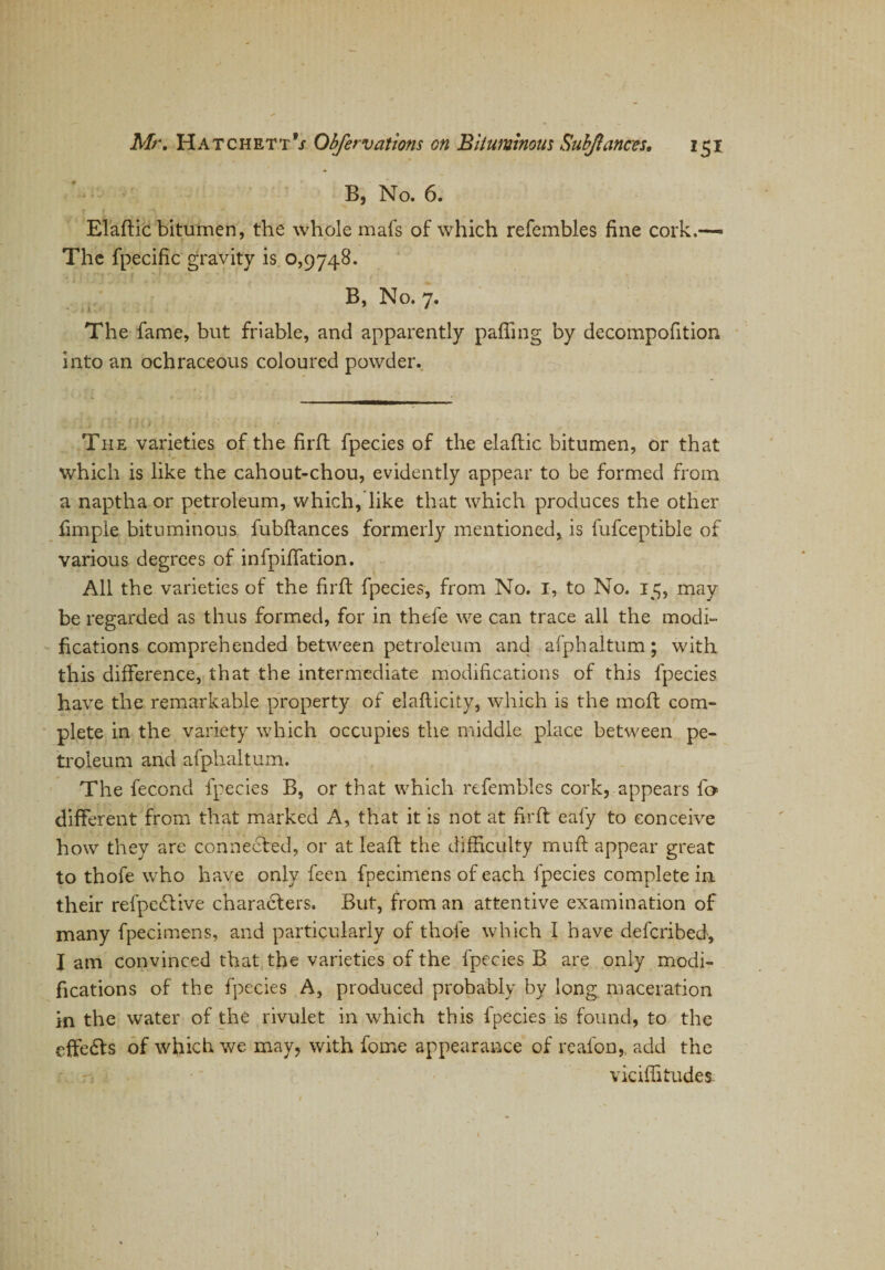 B, No. 6. Elaftic bitumen, the whole mafs of which refembles fine cork.— The fpecific gravity is 0,9748. B, No. 7. The fame, but friable, and apparently palling by decompofition into an ochraceous coloured powder. The varieties of the firft fpecies of the elaftic bitumen, or that which is like the cahout-chou, evidently appear to be formed from a naptha or petroleum, which, like that which produces the other fimpie bituminous fubftances formerly mentioned, is fufceptible of various degrees of infpiffation. All the varieties of the firft fpecies, from No. 1, to No. 15, may be regarded as thus formed, for in thefe we can trace all the modi¬ fications comprehended between petroleum and afphaltum; with this difference, that the intermediate modifications of this fpecies have the remarkable property of elafticity, which is the moft com¬ plete in the variety which occupies the middle place between pe¬ troleum and afphaltum. The fecond fpecies B, or that which refembles cork, appears f» different from that marked A, that it is not at firft eafy to conceive how they are connected, or at leaft the difficulty muff: appear great to thofe who have only feen fpecimens of each fpecies complete in their refpedtive characters. But, from an attentive examination of many fpecimens, and particularly of thofe which I have defcribed, I am convinced that the varieties of the fpecies B. are only modi¬ fications of the fpecies A, produced probably by long maceration in the water of the rivulet in which this fpecies is found, to the effedts of which we may, with fome appearance of reafon,, add the viciffitudes.