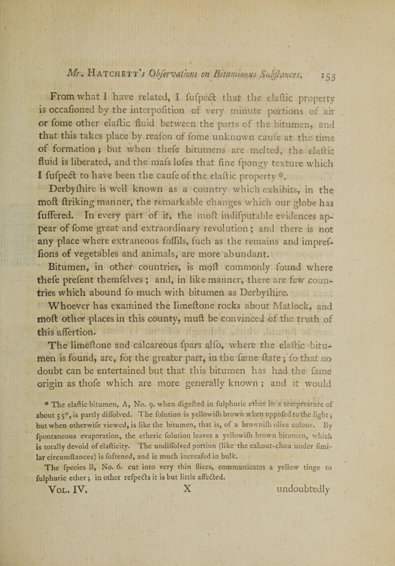 From what I have related, I fufpect that the elaftic property is occafioned by the interpofition of very minute portions of air or fome other elaftic fluid between the parts of the bitumen, and that this takes place by reafon of fome unknown caufe at the time of formation ; but when thefe bitumens are melted, the elaflic fluid is liberated, and the mafs lofes that fine fpongy texture which I fufpedt to have been the caufe of the elaflic property *. Derbyfhire is well known as a country which exhibits, in the moft ftriking manner, the remarkable changes which our globe has fuffered. In every part of it, the mod: indifputable evidences ap¬ pear of fome great and extraordinary revolution ; and there is not any place where extraneous foflils, fuch as the remains and impref- fions of vegetables and animals, are more abundant. Bitumen, in other countries, is moft commonly found where thefe prefent themfelves; and, in like maimer, there are few coun¬ tries which abound fo much with bitumen as Derbyfhire. Whoever has examined the limeftone rocks about Matlock, and moft other places in this county, muft be convinced of tire truth of this aftertion. The limeftone and calcareous fpars alfo, where the elaflic bitu¬ men is found, are, for the greater part, in the fame ftate ; fo that no doubt can be entertained but that this bitumen has had the fame origin as thofe which are more generally known ; and it would * The elaflic bitumen, A, No. 9. when digefted in fulphuric ether in a temperature of about 5 50, is partly diflolved. The folution is yellowifli brown when oppofed to the light; but when otherwife viewed, is like the bitumen, that is, of a brovvnifh olive colour. By fpontaneous evaporation, the etheric folution leaves a yellowifli brown bitumen, which is totally devoid of elafticity. The undiflolved portion (like'the cahout-chou under fimi- lar circumftances) is foftened, and is much increafed in bulk. The fpecies B, No. 6. cut into very thin flices,. communicates a yellow tinge to fulphuric ether; in other refpe&amp;s it is but little affe&amp;ed.